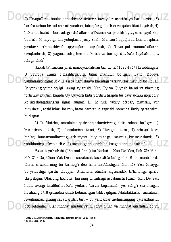 2)   “kvago”   imtihonlar   almashinuvi   tizimini   tavsiyalar   asosida   yo`lga   qo`yish;   3)
barcha uchun bir xil sharoit yaratish, tabaqalarga bo`lish va qulchilikni tugatish; 4)
hukumat   tuzlishi  borasidagi  islohatlarni  o`tkazish   va  qirollik  byudjetini   qayd  etib
boorish; 5) hayotga fan yutuqlarini joriy etish; 6) inson huquqlarini hurmat qilish,
jazolarni   erkinlashtirish,   qiynoqlarni   taqiqlash;   7)   Tovar-pul   munosabatlarini
rivojlantirish;   8)   yagona   soliq   tizimini   kirish   va   boshqa   shu   kabi   loyihalrni   o`z
ichiga oladi 1
.
Sirxak ta’limotini yirik namoyondalidan biri Li Ik (1682-1764) hisoblangan.
U   yevropa   ilmini   o`zlashtirganligi   bilan   mashhur   bo`lgan.   Hatto,   Koreya
yakkalanibqolgan XVIII  asrda ham dunyo haqidagi tasavvurlar mavjud bo`lib, Li
Ik   yerning   yumoloqligi,   uning   aylanishi,   Yer,   Oy   va   Quyosh   hajmi   va   ularning
tortishuv nuqtasi hamda Oy Quyosh kabi yoritish haqida bu davr uchun inqilobiy
ko`rinishdagifikrlarni   ilgari   surgan.   Li   Ik   turli   tabiiy   ofatlar,   xususan,   yer
qimirlashi,   toshSinlar,  bo`ron,  havo   harorati   o`zgarishi   borasida   ilmiy   qarashalrni
bildirgan. 
Li   Ik   fikricha,   mamlakat   qashshoqlashuvinining   oltita   sababi   bo`lgan:   1)
krepostnoy   qullik;   2)   tabaqalanish   tizimi;   3)   “kvago”   tizimi;   4)   sehrgarlik   va
bid’at;   hunarmandlarning   zeb-ziynat   buyumlariga   maxsus   ixtisoslashuvi;   5)
rohiblarning tekinxo`rligi; 6) mehnatga munosib bo`lmagan haq to`lanishi 2
. 
Pukxak yo`nalishi (“Shimol fani”) tarfdorlari – Xon De Yen, Pak Chi Von,
Pak Che Ga, Chon Yak Denlar sirxakistik tasarufida bo`lganlar. Ba’zi manbalarda
ularni   sirxaklarning   bir   tarmog`i   deb   ham   hisoblashgan.   Xon   De   Yen   Xitoyga
bo`ysunishga   qarshi   chiqqan.   Umuman,   olimlar   chjusianlik   ta’limotiga   qarshi
chiqishgan. Ularning fikricha, fan aniq bilimlarga asoslanishi  lozim. Xon De Yen
huddi   avalgi   tarafdorlari   kabi   yerlarni   barvar   taqsimlash,   yer   solig`i   esa   olingan
hosilning 1/10 qismidan oshib ketmasligini taklif qilgan. Mutafakkirlar, mamlakat
rivojlanmasligining sabablaridan biri – bu yanbanlar mehnatinining qadrsizlanshi,
deb   bilganlar.   Ular   mehnat   majburiyatini   joriy   qilish   va   mehnat   qilishdan   bo`yn
1
 Xan V.S. Koreya tarixi. Toshkent. Baqtria press. 2013.  85 b.
2
 O`sha asar. 85 b.
24 