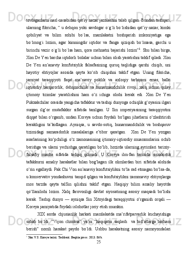 tovlaganlarni nasl-nasabidan qat’iy nazar jazolashni talab qilgan. Bundan tashqari,
ularning fikricha, “ u dehqon yoki savdogar o`g`li bo`lishidan qat’iy nazar, kimki
qobiliyat   va   bilim   sohibi   bo`lsa,   mamlakatni   boshqarish   imkoniyatiga   ega
bo`lmog`i   lozim,   agar   kimningdir   iqtidor   va   fanga   qiziqish   bo`lmasa,   garchi   u
birinchi vazir o`g`li bo`lsa ham, qora mehnatni bajarishi lozim” 1
. Shu bilan birga,
Xon De Yen barcha iqtidorli bolalar uchun bilim olish yaratishni taklif qiladi. Xon
De   Yen   an’anaviy   konfutsiylik   falsafasining   quruq   taqlidiga   qarshi   chiqib,   uni
hayotiy   ehtiyojlar   asosida   qayta   ko‘rib   chiqishni   taklif   etgan.   Uning   fikricha,
jamiyat   taraqqiyoti   faqat   ma’naviy   poklik   va   axloqiy   tarbiyani   emas,   balki
iqtisodiy   barqarorlik,   dehqonchilik   va   hunarmandchilik   rivoji,   xalq   uchun   qulay
ijtimoiy   tizimlar   yaratilishini   ham   o‘z   ichiga   olishi   kerak   edi.   Xon   De   Yen
Pukxakchilar orasida  yangicha tafakkur va tashqi dunyoga ochiqlik  g‘oyasini ilgari
surgan   ilg‘or   mutafakkir   sifatida   tanilgan.   U   Sin   imperiyasining   taraqqiyotini
diqqat bilan o‘rganib, undan Koreya uchun foydali bo‘lgan jihatlarni o‘zlashtirish
kerakligini   ta’kidlagan.   Ayniqsa,   u   savdo-sotiq,   hunarmandchilik   va   boshqaruv
tizimidagi   samaradorlik   masalalariga   e’tibor   qaratgan.     Xon   De   Yen   yozgan
asarlarining   ko‘pchiligi   o‘z   zamonasining   ijtimoiy-iqtisodiy   muammolarini   ochib
berishga  va ularni  yechishga  qaratilgan  bo‘lib, hozirda ularning ayrimlari  tarixiy-
falsafiy   manba   sifatida   tadqiq   qilinadi.   U   Koreya   ilm-fan   tarixida   sirxakistik
tafakkur ni   amaliy   harakatlar   bilan   bog‘lagan   ilk   olimlardan   biri   sifatida   alohida
o‘rin egallaydi.  Pak Chi Von an’anaviy konfutsiylikni to‘la rad etmagan bo‘lsa-da,
u  konservativ yondashuvni tanqid qilgan  va konfutsiylikni zamonaviy ehtiyojlarga
mos   tarzda   qayta   talSin   qilishni   taklif   etgan.   Haqiqiy   bilim   amaliy   hayotda
qo‘llanilishi   lozim.   Xalq   farovonligi   davlat   siyosatining   asosiy   maqsadi   bo‘lishi
kerak.   Tashqi   dunyo   —   ayniqsa   Sin   Xitoyidagi   taraqqiyotni   o‘rganish   orqali   —
Koreya jamiyatida foydali islohotlar joriy etish mumkin.
XIX   asrda   chjusianlik   harkati   mamlakatda   ma’rifatparvarlik   kuchayishiga
sabab   bo`ldi.   “Vijon   chxoksa”   ya’ni   “haqiqatni   saqlash     va   bid’atlarga   barham
berish”   nomli   harakat   paydo   bo`ldi.   Ushbu   harakatning   asosiy   namoyondalari
1
 Xan V.S. Koreya tarixi. Toshkent. Baqtria press. 2013. 86 b.
25 