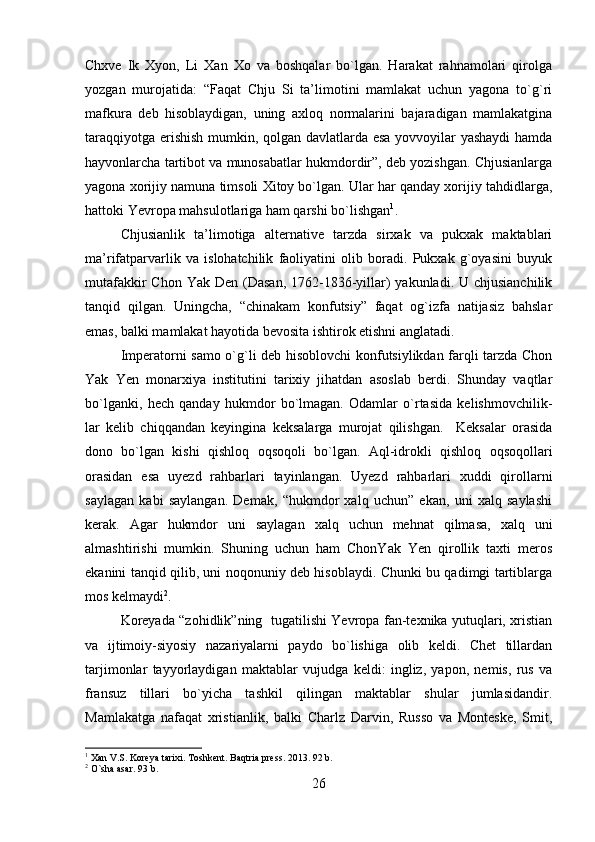 Chxve   Ik   Xyon,   Li   Xan   Xo   va   boshqalar   bo`lgan.   Harakat   rahnamolari   qirolga
yozgan   murojatida:   “Faqat   Chju   Si   ta’limotini   mamlakat   uchun   yagona   to`g`ri
mafkura   deb   hisoblaydigan,   uning   axloq   normalarini   bajaradigan   mamlakatgina
taraqqiyotga erishish mumkin, qolgan davlatlarda esa yovvoyilar yashaydi  hamda
hayvonlarcha tartibot va munosabatlar hukmdordir”, deb yozishgan. Chjusianlarga
yagona xorijiy namuna timsoli Xitoy bo`lgan. Ular har qanday xorijiy tahdidlarga,
hattoki Yevropa mahsulotlariga ham qarshi bo`lishgan 1
.
Chjusianlik   ta’limotiga   alternative   tarzda   sirxak   va   pukxak   maktablari
ma’rifatparvarlik   va   islohatchilik   faoliyatini   olib   boradi.   Pukxak   g`oyasini   buyuk
mutafakkir  Chon Yak  Den (Dasan, 1762-1836-yillar)  yakunladi. U chjusianchilik
tanqid   qilgan.   Uningcha,   “chinakam   konfutsiy”   faqat   og`izfa   natijasiz   bahslar
emas, balki mamlakat hayotida bevosita ishtirok etishni anglatadi.
Imperatorni samo o`g`li deb hisoblovchi konfutsiylikdan farqli tarzda Chon
Yak   Yen   monarxiya   institutini   tarixiy   jihatdan   asoslab   berdi.   Shunday   vaqtlar
bo`lganki,   hech   qanday   hukmdor   bo`lmagan.   Odamlar   o`rtasida   kelishmovchilik-
lar   kelib   chiqqandan   keyingina   keksalarga   murojat   qilishgan.     Keksalar   orasida
dono   bo`lgan   kishi   qishloq   oqsoqoli   bo`lgan.   Aql-idrokli   qishloq   oqsoqollari
orasidan   esa   uyezd   rahbarlari   tayinlangan.   Uyezd   rahbarlari   xuddi   qirollarni
saylagan   kabi   saylangan.   Demak,   “hukmdor   xalq   uchun”   ekan,   uni   xalq   saylashi
kerak.   Agar   hukmdor   uni   saylagan   xalq   uchun   mehnat   qilmasa,   xalq   uni
almashtirishi   mumkin.   Shuning   uchun   ham   ChonYak   Yen   qirollik   taxti   meros
ekanini tanqid qilib, uni noqonuniy deb hisoblaydi. Chunki bu qadimgi tartiblarga
mos kelmaydi 2
. 
Koreyada “zohidlik”ning   tugatilishi Yevropa fan-texnika yutuqlari, xristian
va   ijtimoiy-siyosiy   nazariyalarni   paydo   bo`lishiga   olib   keldi.   Chet   tillardan
tarjimonlar   tayyorlaydigan   maktablar   vujudga   keldi:   ingliz,   yapon,   nemis,   rus   va
fransuz   tillari   bo`yicha   tashkil   qilingan   maktablar   shular   jumlasidandir.
Mamlakatga   nafaqat   xristianlik,   balki   Charlz   Darvin,   Russo   va   Monteske,   Smit,
1
 Xan V.S. Koreya tarixi. Toshkent. Baqtria press. 2013. 92 b.
2
 O`sha asar. 93 b.
26 