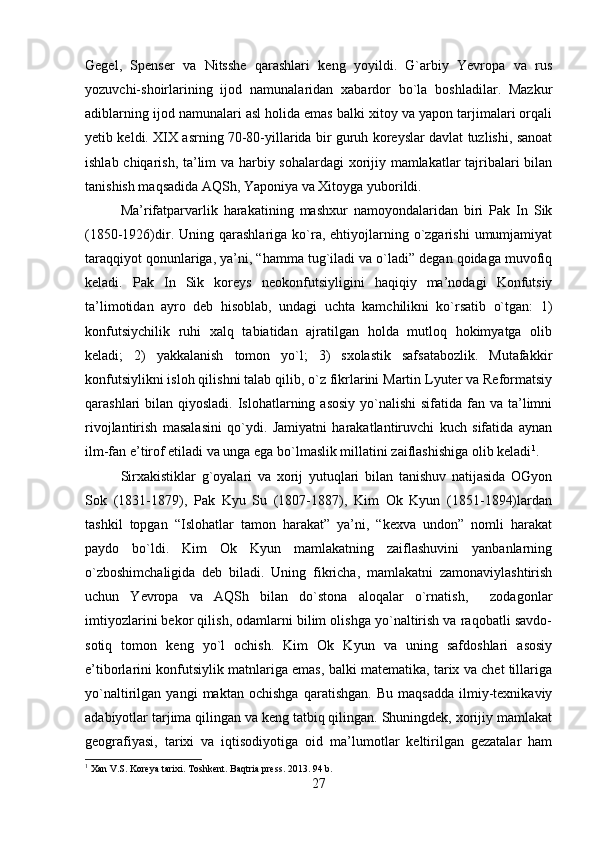 Gegel,   Spenser   va   Nitsshe   qarashlari   keng   yoyildi.   G`arbiy   Yevropa   va   rus
yozuvchi-shoirlarining   ijod   namunalaridan   xabardor   bo`la   boshladilar.   Mazkur
adiblarning ijod namunalari asl holida emas balki xitoy va yapon tarjimalari orqali
yetib keldi. XIX asrning 70-80-yillarida bir guruh koreyslar davlat tuzlishi, sanoat
ishlab chiqarish, ta’lim va harbiy sohalardagi  xorijiy mamlakatlar tajribalari bilan
tanishish maqsadida AQSh, Yaponiya va Xitoyga yuborildi. 
Ma’rifatparvarlik   harakatining   mashxur   namoyondalaridan   biri   Pak   In   Sik
(1850-1926)dir.  Uning qarashlariga  ko`ra,  ehtiyojlarning  o`zgarishi   umumjamiyat
taraqqiyot qonunlariga, ya’ni, “hamma tug`iladi va o`ladi” degan qoidaga muvofiq
keladi.   Pak   In   Sik   koreys   neokonfutsiyligini   haqiqiy   ma’nodagi   Konfutsiy
ta’limotidan   ayro   deb   hisoblab,   undagi   uchta   kamchilikni   ko`rsatib   o`tgan:   1)
konfutsiychilik   ruhi   xalq   tabiatidan   ajratilgan   holda   mutloq   hokimyatga   olib
keladi;   2)   yakkalanish   tomon   yo`l;   3)   sxolastik   safsatabozlik.   Mutafakkir
konfutsiylikni isloh qilishni talab qilib, o`z fikrlarini Martin Lyuter va Reformatsiy
qarashlari  bilan qiyosladi. Islohatlarning asosiy  yo`nalishi  sifatida fan va ta’limni
rivojlantirish   masalasini   qo`ydi.   Jamiyatni   harakatlantiruvchi   kuch   sifatida   aynan
ilm-fan e’tirof etiladi va unga ega bo`lmaslik millatini zaiflashishiga olib keladi 1
.
Sirxakistiklar   g`oyalari   va   xorij   yutuqlari   bilan   tanishuv   natijasida   OGyon
Sok   (1831-1879),   Pak   Kyu   Su   (1807-1887),   Kim   Ok   Kyun   (1851-1894)lardan
tashkil   topgan   “Islohatlar   tamon   harakat”   ya’ni,   “kexva   undon”   nomli   harakat
paydo   bo`ldi.   Kim   Ok   Kyun   mamlakatning   zaiflashuvini   yanbanlarning
o`zboshimchaligida   deb   biladi.   Uning   fikricha,   mamlakatni   zamonaviylashtirish
uchun   Yevropa   va   AQSh   bilan   do`stona   aloqalar   o`rnatish,     zodagonlar
imtiyozlarini bekor qilish, odamlarni bilim olishga yo`naltirish va raqobatli savdo-
sotiq   tomon   keng   yo`l   ochish.   Kim   Ok   Kyun   va   uning   safdoshlari   asosiy
e’tiborlarini konfutsiylik matnlariga emas, balki matematika, tarix va chet tillariga
yo`naltirilgan   yangi   maktan   ochishga   qaratishgan.   Bu   maqsadda   ilmiy-texnikaviy
adabiyotlar tarjima qilingan va keng tatbiq qilingan. Shuningdek, xorijiy mamlakat
geografiyasi,   tarixi   va   iqtisodiyotiga   oid   ma’lumotlar   keltirilgan   gezatalar   ham
1
 Xan V.S. Koreya tarixi. Toshkent. Baqtria press. 2013. 94 b.
27 