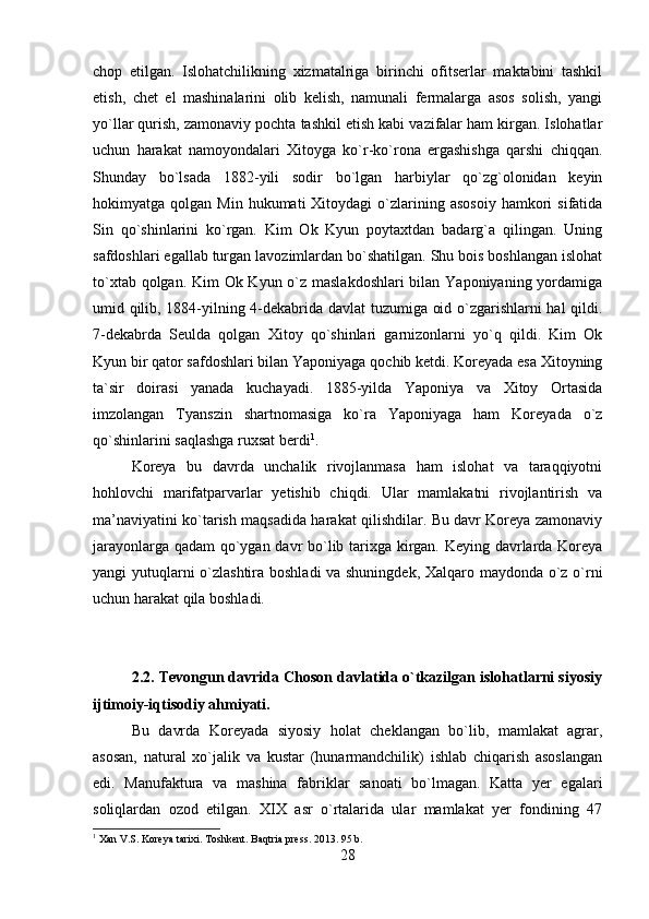chop   etilgan.   Islohatchilikning   xizmatalriga   birinchi   ofitserlar   maktabini   tashkil
etish,   chet   el   mashinalarini   olib   kelish,   namunali   fermalarga   asos   solish,   yangi
yo`llar qurish, zamonaviy pochta tashkil etish kabi vazifalar ham kirgan. Islohatlar
uchun   harakat   namoyondalari   Xitoyga   ko`r-ko`rona   ergashishga   qarshi   chiqqan.
Shunday   bo`lsada   1882-yili   sodir   bo`lgan   harbiylar   qo`zg`olonidan   keyin
hokimyatga  qolgan  Min  hukumati  Xitoydagi  o`zlarining  asosoiy   hamkori  sifatida
Sin   qo`shinlarini   ko`rgan.   Kim   Ok   Kyun   poytaxtdan   badarg`a   qilingan.   Uning
safdoshlari egallab turgan lavozimlardan bo`shatilgan. Shu bois boshlangan islohat
to`xtab qolgan. Kim  Ok Kyun o`z maslakdoshlari  bilan Yaponiyaning yordamiga
umid qilib, 1884-yilning 4-dekabrida davlat tuzumiga oid o`zgarishlarni hal qildi.
7-dekabrda   Seulda   qolgan   Xitoy   qo`shinlari   garnizonlarni   yo`q   qildi.   Kim   Ok
Kyun bir qator safdoshlari bilan Yaponiyaga qochib ketdi. Koreyada esa Xitoyning
ta`sir   doirasi   yanada   kuchayadi.   1885-yilda   Yaponiya   va   Xitoy   Ortasida
imzolangan   Tyanszin   shartnomasiga   ko`ra   Yaponiyaga   ham   Koreyada   o`z
qo`shinlarini saqlashga ruxsat berdi 1
.
Koreya   bu   davrda   unchalik   rivojlanmasa   ham   islohat   va   taraqqiyotni
hohlovchi   marifatparvarlar   yetishib   chiqdi.   Ular   mamlakatni   rivojlantirish   va
ma’naviyatini ko`tarish maqsadida harakat qilishdilar. Bu davr Koreya zamonaviy
jarayonlarga qadam qo`ygan davr bo`lib tarixga kirgan. Keying davrlarda Koreya
yangi yutuqlarni o`zlashtira boshladi va shuningdek, Xalqaro maydonda o`z o`rni
uchun harakat qila boshladi.
2.2. Tevongun davrida Choson davlatida o`tkazilgan islohatlarni siyosiy
ijtimoiy-iqtisodiy ahmiyati.
Bu   davrda   Koreyada   siyosiy   holat   cheklangan   bo`lib,   mamlakat   agrar,
asosan,   natural   xo`jalik   va   kustar   (hunarmandchilik)   ishlab   chiqarish   asoslangan
edi.   Manufaktura   va   mashina   fabriklar   sanoati   bo`lmagan.   Katta   yer   egalari
soliqlardan   ozod   etilgan.   XIX   asr   o`rtalarida   ular   mamlakat   yer   fondining   47
1
 Xan V.S. Koreya tarixi. Toshkent. Baqtria press. 2013. 95 b.
28 
