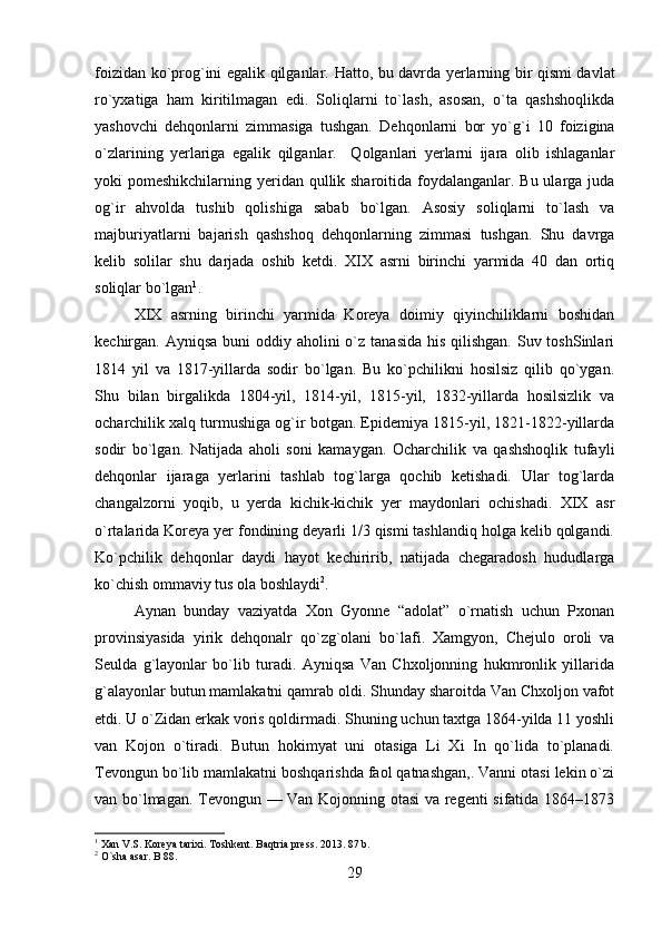 foizidan ko`prog`ini egalik qilganlar.   Hatto, bu davrda yerlarning bir qismi davlat
ro`yxatiga   ham   kiritilmagan   edi.   Soliqlarni   to`lash,   asosan,   o`ta   qashshoqlikda
yashovchi   dehqonlarni   zimmasiga   tushgan.   Dehqonlarni   bor   yo`g`i   10   foizigina
o`zlarining   yerlariga   egalik   qilganlar.     Qolganlari   yerlarni   ijara   olib   ishlaganlar
yoki pomeshikchilarning yeridan qullik sharoitida foydalanganlar. Bu ularga juda
og`ir   ahvolda   tushib   qolishiga   sabab   bo`lgan.   Asosiy   soliqlarni   to`lash   va
majburiyatlarni   bajarish   qashshoq   dehqonlarning   zimmasi   tushgan.   Shu   davrga
kelib   solilar   shu   darjada   oshib   ketdi.   XIX   asrni   birinchi   yarmida   40   dan   ortiq
soliqlar bo`lgan 1
. 
XIX   asrning   birinchi   yarmida   Koreya   doimiy   qiyinchiliklarni   boshidan
kechirgan. Ayniqsa buni  oddiy aholini  o`z tanasida  his qilishgan.  Suv toshSinlari
1814   yil   va   1817-yillarda   sodir   bo`lgan.   Bu   ko`pchilikni   hosilsiz   qilib   qo`ygan.
Shu   bilan   birgalikda   1804-yil,   1814-yil,   1815-yil,   1832-yillarda   hosilsizlik   va
ocharchilik xalq turmushiga og`ir botgan. Epidemiya 1815-yil, 1821-1822-yillarda
sodir   bo`lgan.   Natijada   aholi   soni   kamaygan.   Ocharchilik   va   qashshoqlik   tufayli
dehqonlar   ijaraga   yerlarini   tashlab   tog`larga   qochib   ketishadi.   Ular   tog`larda
changalzorni   yoqib,   u   yerda   kichik-kichik   yer   maydonlari   ochishadi.   XIX   asr
o`rtalarida Koreya yer fondining deyarli 1/3 qismi tashlandiq holga kelib qolgandi.
Ko`pchilik   dehqonlar   daydi   hayot   kechiririb,   natijada   chegaradosh   hududlarga
ko`chish ommaviy tus ola boshlaydi 2
. 
Aynan   bunday   vaziyatda   Xon   Gyonne   “adolat”   o`rnatish   uchun   Pxonan
provinsiyasida   yirik   dehqonalr   qo`zg`olani   bo`lafi.   Xamgyon,   Chejulo   oroli   va
Seulda   g`layonlar   bo`lib   turadi.   Ayniqsa   Van   Chxoljonning   hukmronlik   yillarida
g`alayonlar butun mamlakatni qamrab oldi. Shunday sharoitda Van Chxoljon vafot
etdi. U o`Zidan erkak voris qoldirmadi. Shuning uchun taxtga 1864-yilda 11 yoshli
van   Kojon   o`tiradi.   Butun   hokimyat   uni   otasiga   Li   Xi   In   qo`lida   to`planadi.
Tevongun bo`lib mamlakatni boshqarishda faol qatnashgan,. Vanni otasi lekin o`zi
van bo`lmagan. Tevongun — Van Kojonning otasi  va regenti sifatida 1864–1873
1
 Xan V.S. Koreya tarixi. Toshkent. Baqtria press. 2013. 87 b.
2
 O`sha asar. B 88.
29 