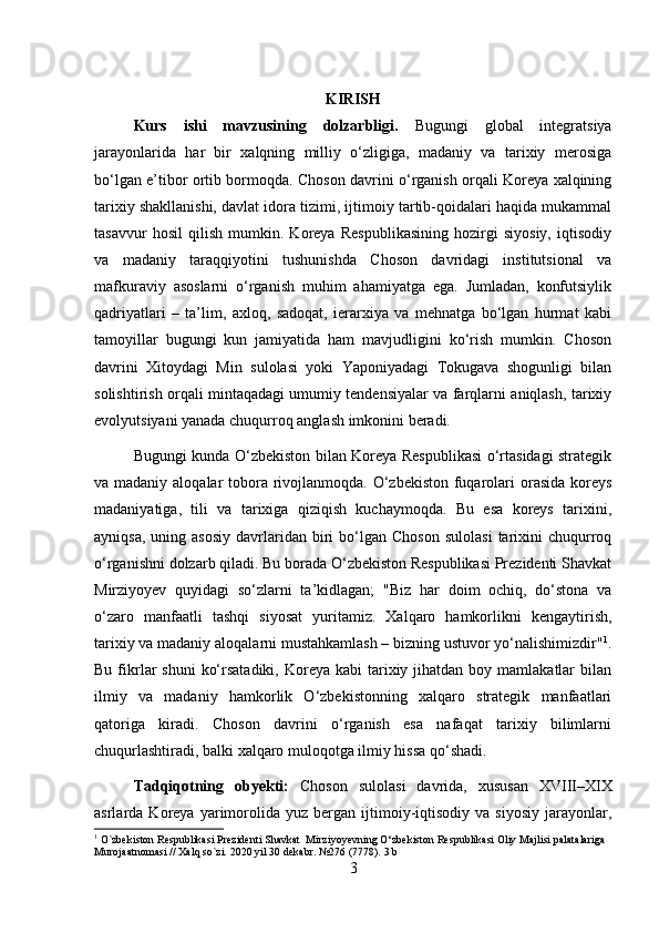 KIRISH
Kurs   ishi   mavzusining   dolzarbligi.   Bugungi   global   integratsiya
jarayonlarida   har   bir   xalqning   milliy   o‘zligiga,   madaniy   va   tarixiy   merosiga
bo‘lgan e’tibor ortib bormoqda. Choson davrini o‘rganish orqali Koreya xalqining
tarixiy shakllanishi, davlat idora tizimi, ijtimoiy tartib-qoidalari haqida mukammal
tasavvur   hosil   qilish   mumkin.   Koreya   Respublikasining   hozirgi   siyosiy,   iqtisodiy
va   madaniy   taraqqiyotini   tushunishda   Choson   davridagi   institutsional   va
mafkuraviy   asoslarni   o‘rganish   muhim   ahamiyatga   ega.   Jumladan,   konfutsiylik
qadriyatlari   –   ta’lim,   axloq,   sadoqat,   ierarxiya   va   mehnatga   bo‘lgan   hurmat   kabi
tamoyillar   bugungi   kun   jamiyatida   ham   mavjudligini   ko‘rish   mumkin.   Choson
davrini   Xitoydagi   Min   sulolasi   yoki   Yaponiyadagi   Tokugava   shogunligi   bilan
solishtirish orqali mintaqadagi umumiy tendensiyalar va farqlarni aniqlash, tarixiy
evolyutsiyani yanada chuqurroq anglash imkonini beradi. 
Bugungi kunda O‘zbekiston bilan Koreya Respublikasi o‘rtasidagi strategik
va madaniy aloqalar  tobora rivojlanmoqda. O‘zbekiston  fuqarolari orasida koreys
madaniyatiga,   tili   va   tarixiga   qiziqish   kuchaymoqda.   Bu   esa   koreys   tarixini,
ayniqsa,   uning  asosiy   davrlaridan  biri  bo‘lgan  Choson  sulolasi   tarixini  chuqurroq
o‘rganishni dolzarb qiladi. Bu borada O‘zbekiston Respublikasi Prezidenti Shavkat
Mirziyoyev   quyidagi   so‘zlarni   ta’kidlagan;   "Biz   har   doim   ochiq,   do‘stona   va
o‘zaro   manfaatli   tashqi   siyosat   yuritamiz.   Xalqaro   hamkorlikni   kengaytirish,
tarixiy va madaniy aloqalarni mustahkamlash – bizning ustuvor yo‘nalishimizdir" 1
.
Bu  fikrlar   shuni   ko‘rsatadiki,  Koreya  kabi  tarixiy jihatdan  boy mamlakatlar   bilan
ilmiy   va   madaniy   hamkorlik   O‘zbekistonning   xalqaro   strategik   manfaatlari
qatoriga   kiradi.   Choson   davrini   o‘rganish   esa   nafaqat   tarixiy   bilimlarni
chuqurlashtiradi, balki xalqaro muloqotga ilmiy hissa qo‘shadi.
Tadqiqotning   obyekti:   Choson   sulolasi   davrida,   xususan   XVIII–XIX
asrlarda  Koreya   yarimorolida   yuz  bergan   ijtimoiy-iqtisodiy   va   siyosiy   jarayonlar ,
1
 O`zbekiston Respublikasi Prezidenti  Shavkat  Mirziyoyevning O‘zbekiston Respublikasi Oliy Majlisi palatalariga 
Murojaatnomasi // Xalq so`zi.  2020  yil  30  dekabr . №276 (7778). 3  b  
3 