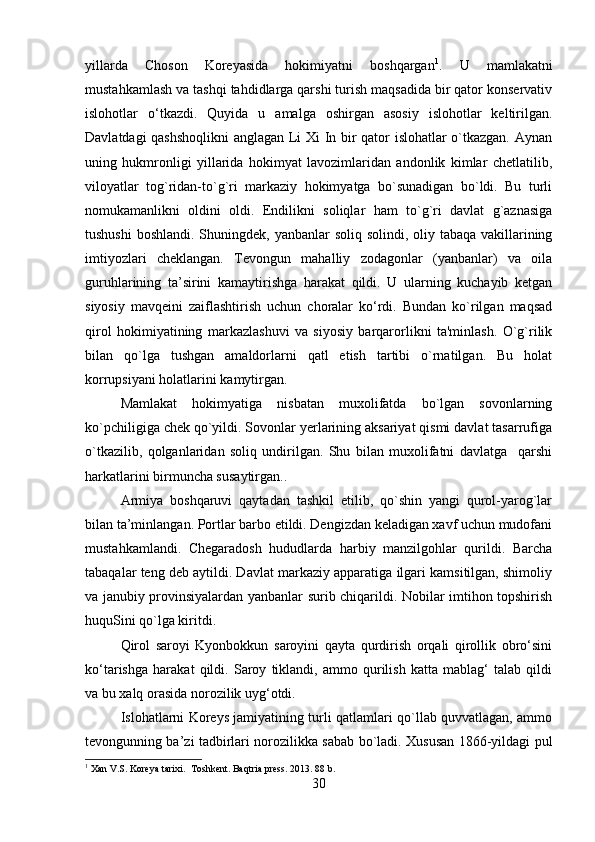 yillarda   Choson   Koreyasida   hokimiyatni   boshqargan 1
.   U   mamlakatni
mustahkamlash va tashqi tahdidlarga qarshi turish maqsadida bir qator konservativ
islohotlar   o‘tkazdi.   Quyida   u   amalga   oshirgan   asosiy   islohotlar   keltirilgan.
Davlatdagi qashshoqlikni  anglagan Li Xi In bir qator islohatlar o`tkazgan. Aynan
uning   hukmronligi   yillarida   hokimyat   lavozimlaridan   andonlik   kimlar   chetlatilib,
viloyatlar   tog`ridan-to`g`ri   markaziy   hokimyatga   bo`sunadigan   bo`ldi.   Bu   turli
nomukamanlikni   oldini   oldi.   Endilikni   soliqlar   ham   to`g`ri   davlat   g`aznasiga
tushushi  boshlandi. Shuningdek, yanbanlar soliq solindi, oliy tabaqa vakillarining
imtiyozlari   cheklangan.   Tevongun   mahalliy   zodagonlar   (yanbanlar)   va   oila
guruhlarining   ta’sirini   kamaytirishga   harakat   qildi.   U   ularning   kuchayib   ketgan
siyosiy   mavqeini   zaiflashtirish   uchun   choralar   ko‘rdi.   Bundan   ko`rilgan   maqsad
qirol   hokimiyatining   markazlashuvi   va   siyosiy   barqarorlikni   ta'minlash.   O`g`rilik
bilan   qo`lga   tushgan   amaldorlarni   qatl   etish   tartibi   o`rnatilgan.   Bu   holat
korrupsiyani holatlarini kamytirgan. 
Mamlakat   hokimyatiga   nisbatan   muxolifatda   bo`lgan   sovonlarning
ko`pchiligiga chek qo`yildi. Sovonlar yerlarining aksariyat qismi davlat tasarrufiga
o`tkazilib,   qolganlaridan   soliq   undirilgan.   Shu   bilan   muxolifatni   davlatga     qarshi
harkatlarini birmuncha susaytirgan.. 
Armiya   boshqaruvi   qaytadan   tashkil   etilib,   qo`shin   yangi   qurol-yarog`lar
bilan ta’minlangan. Portlar barbo etildi. Dengizdan keladigan xavf uchun mudofani
mustahkamlandi.   Chegaradosh   hududlarda   harbiy   manzilgohlar   qurildi.   Barcha
tabaqalar teng deb aytildi. Davlat markaziy apparatiga ilgari kamsitilgan, shimoliy
va janubiy provinsiyalardan yanbanlar surib chiqarildi. Nobilar imtihon topshirish
huquSini qo`lga kiritdi.
Qirol   saroyi   Kyonbokkun   saroyini   qayta   qurdirish   orqali   qirollik   obro‘sini
ko‘tarishga   harakat   qildi.   Saroy   tiklandi,   ammo   qurilish   katta   mablag‘   talab   qildi
va bu xalq orasida norozilik uyg‘otdi.
Islohatlarni Koreys jamiyatining turli qatlamlari qo`llab quvvatlagan, ammo
tevongunning ba’zi tadbirlari norozilikka sabab bo`ladi. Xususan 1866-yildagi pul
1
 Xan V.S. Koreya tarixi.  Toshkent. Baqtria press. 2013. 88 b.
30 