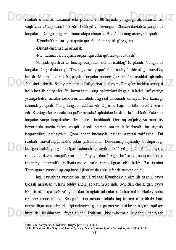 islohati   o`tazilib,   hukumat   eski   pullarni   1:100   hajmda   yangisiga   almashtirdi.   Bu
vaqtida amaldagi kurs 1:15 edi 1
. 1866-yilda Tevongun  Choson davlatida yangi mis
tangalar – Dango tangasini muomalaga chiqardi. Bu islohotning asosiy maqsadi:
-Kyonbokkun saroyini qayta qurish uchun mablag‘ yig‘ish.
-Davlat daromadini oshirish.
-Pul tizimini isloh qilish orqali iqtisodni qo‘llab-quvvatlash 2
.
Natijada   qurilish   va   boshqa   xarjatlar     uchun   mablag‘   to‘plandi.   Yangi   mis
tangalar chiqarilishi orqali Tevongun saroy qurilishini moliyalashtirishga muvaffaq
bo‘ldi.   Muomalada   pul   ko‘paydi.   Tangalar   sonining   ortishi   bir   muddat   iqtisodiy
faollikni oshirdi. Salbiy oqibatlari: Inflyatsiya kuchaydi; Tangalar haddan tashqari
ko‘p bosilib chiqarildi; Bu bozorda pulning qadrsizlanishiga olib keldi; inflyatsiya
yuzaga keldi; narxlar keskin oshdi, aholining real daromadi kamaydi. Pul tizimiga
ishonch yo‘qoldi. Yangi tangalar sifatsiz edi. Og‘irlik, hajm, tarkibi bir xilda emas
edi. Savdogarlar va xalq bu pullarni qabul qilishdan bosh torta boshladi. Eski mis
tangalar   yangi   tangalardan   afzal   ko‘rila   boshlandi.   Qishloq   xo‘jaligi   va   mahalliy
bozorlarda   savdo   izdan   chiqdi.   Aholi   orasida   norozilik   kuchaydi,   bu   siyosiy
beqarorlikni   kuchaytirdi.   Qora   bozor   kuchayib,   davlat   nazorati   zaiflashdi.   Pul
islohati   muvaffaqiyatsizlik   bilan   yakunlandi.   Davlatning   iqtisodiy   boshqaruvga
bo‘lgan   salohiyatiga   bo‘lgan   ishonch   pasaydi.   1866-yilgi   pul   islohati   qisqa
muddatda davlat xarajatlarini qoplashga yordam bergan bo‘lsa-da, uzoq muddatda
iqtisodiy   beqarorlik,   inflyatsiya   va   xalq   noroziligiga   olib   keldi.   Bu   islohot
Tevongun siyosatining eng bahsli jihatlaridan biri sifatida tarixda qoldi. 
Imjin   urushida   vayron   bo`lgan   Seuldagi   Kyonbokkun   qirollik   qasrini   qayta
tiklash   harjatlari   tufayli   oddiy   aholi   jabr-zulm   ko`radi.   3-yildan   cho`zilgan   qayta
tiklash   ishlariga   turli   viloyatlardan   minglab   odamlar   safarbar   etildi.   Harbiy   soliq
miqdori   oshirilishi   va   Seulga   borish   uchun   alohida   boj   to`lovi   o`rnatilishi   ham
norozilikga sabab bo`ldi. Iqtisodiyotning   o`ziga xos yo`li sifatida o`ylab topilgan
kumush   idishlardan   foydalanish,   ipakdan   kiyim-kechak   kiyishni   taqiqlash
1
 Xan V.S. Koreya tarixi. Toshkent. Baqtria press. 2013. 89 b.
2
 John B.Duncan. The Origins of Joseon Dynasty. Seattle. University of Washington press. 2014. P 371.
31 