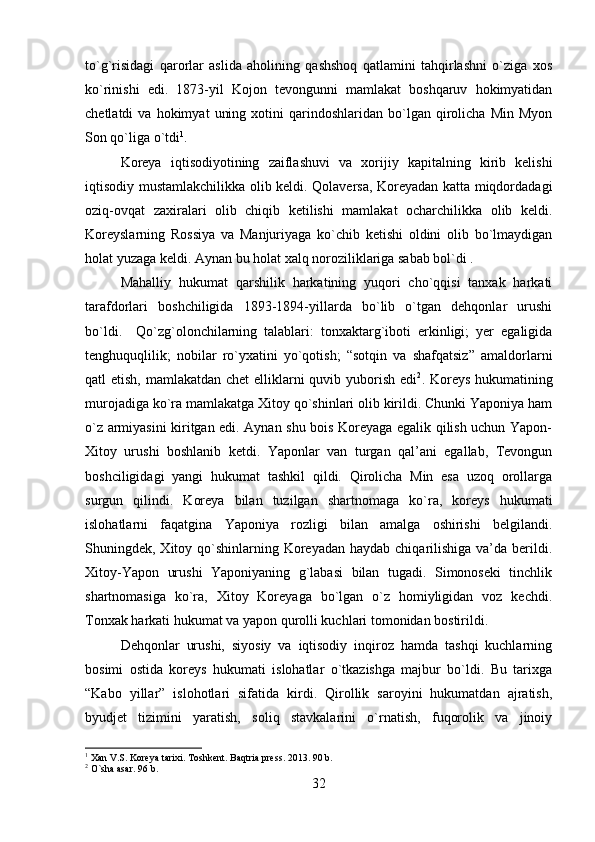 to`g`risidagi   qarorlar   aslida   aholining   qashshoq   qatlamini   tahqirlashni   o`ziga   xos
ko`rinishi   edi.   1873-yil   Kojon   tevongunni   mamlakat   boshqaruv   hokimyatidan
chetlatdi   va   hokimyat   uning   xotini   qarindoshlaridan   bo`lgan   qirolicha   Min   Myon
Son qo`liga o`tdi 1
. 
Koreya   iqtisodiyotining   zaiflashuvi   va   xorijiy   kapitalning   kirib   kelishi
iqtisodiy mustamlakchilikka olib keldi. Qolaversa, Koreyadan katta miqdordadagi
oziq-ovqat   zaxiralari   olib   chiqib   ketilishi   mamlakat   ocharchilikka   olib   keldi.
Koreyslarning   Rossiya   va   Manjuriyaga   ko`chib   ketishi   oldini   olib   bo`lmaydigan
holat yuzaga keldi. Aynan bu holat xalq noroziliklariga sabab bol`di .
Mahalliy   hukumat   qarshilik   harkatining   yuqori   cho`qqisi   tanxak   harkati
tarafdorlari   boshchiligida   1893-1894-yillarda   bo`lib   o`tgan   dehqonlar   urushi
bo`ldi.     Qo`zg`olonchilarning   talablari:   tonxaktarg`iboti   erkinligi;   yer   egaligida
tenghuquqlilik;   nobilar   ro`yxatini   yo`qotish;   “sotqin   va   shafqatsiz”   amaldorlarni
qatl etish, mamlakatdan chet  elliklarni  quvib yuborish edi 2
. Koreys hukumatining
murojadiga ko`ra mamlakatga Xitoy qo`shinlari olib kirildi. Chunki Yaponiya ham
o`z armiyasini kiritgan edi. Aynan shu bois Koreyaga egalik qilish uchun Yapon-
Xitoy   urushi   boshlanib   ketdi.   Yaponlar   van   turgan   qal’ani   egallab,   Tevongun
boshciligidagi   yangi   hukumat   tashkil   qildi.   Qirolicha   Min   esa   uzoq   orollarga
surgun   qilindi.   Koreya   bilan   tuzilgan   shartnomaga   ko`ra,   koreys   hukumati
islohatlarni   faqatgina   Yaponiya   rozligi   bilan   amalga   oshirishi   belgilandi.
Shuningdek, Xitoy qo`shinlarning Koreyadan haydab  chiqarilishiga  va’da berildi.
Xitoy-Yapon   urushi   Yaponiyaning   g`labasi   bilan   tugadi.   Simonoseki   tinchlik
shartnomasiga   ko`ra,   Xitoy   Koreyaga   bo`lgan   o`z   homiyligidan   voz   kechdi.
Tonxak harkati hukumat va yapon qurolli kuchlari tomonidan bostirildi. 
Dehqonlar   urushi,   siyosiy   va   iqtisodiy   inqiroz   hamda   tashqi   kuchlarning
bosimi   ostida   koreys   hukumati   islohatlar   o`tkazishga   majbur   bo`ldi.   Bu   tarixga
“Kabo   yillar”   islohotlari   sifatida   kirdi.   Qirollik   saroyini   hukumatdan   ajratish,
byudjet   tizimini   yaratish,   soliq   stavkalarini   o`rnatish,   fuqorolik   va   jinoiy
1
 Xan V.S. Koreya tarixi. Toshkent. Baqtria press. 2013. 90 b.
2
 O`sha asar. 96 b.
32 