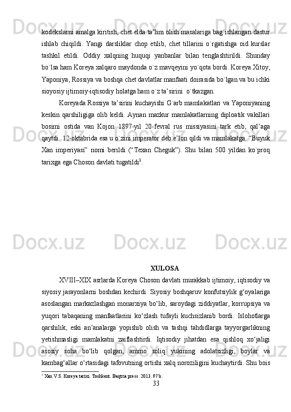 kodekslarni amalga kiritish, chet elda ta’lim olish masalariga bag`ishlangan dastur
ishlab   chiqildi.   Yangi   darsliklar   chop   etilib,   chet   tillarini   o`rgatishga   oid   kurslar
tashkil   etildi.   Oddiy   xalqning   huquqi   yanbanlar   bilan   tenglashtirildi.   Shunday
bo`lsa ham Koreya xalqaro maydonda o`z mavqeyini yo`qota bordi. Koreya Xitoy,
Yaponiya, Rossiya va boshqa chet davlatlar manfaati doirasida bo`lgan va bu ichki
sioyosiy ijtimoiy-iqtisodiy holatga ham o`z ta’sirini  o`tkazgan. 
Koreyada Rossiya ta’sirini kuchayishi G`arb mamlakatlari va Yaponiyaning
keskin   qarshiligiga   olib   keldi.   Aynan   mazkur   mamlakatlarning   diploatik   vakillari
bosimi   ostida   van   Kojon   1897-yil   20-fevral   rus   missiyasini   tark   etib,   qal’aga
qaytdi.  12-oktabrida esa u o`zini imperator deb e’lon qildi va mamlakatga. “Buyuk
Xan   imperiyasi”   nomi   berildi   (“Texan   Cheguk”).   Shu   bilan   500   yildan   ko`proq
tarixga ega Choson davlati tugatildi 1
.     
XULOSA
XVIII–XIX asrlarda Koreya Choson davlati murakkab ijtimoiy, iqtisodiy va
siyosiy jarayonlarni boshdan kechirdi. Siyosiy boshqaruv konfutsiylik g‘oyalariga
asoslangan  markazlashgan  monarxiya bo‘lib, saroydagi  ziddiyatlar, korrupsiya  va
yuqori   tabaqaning   manfaatlarini   ko‘zlash   tufayli   kuchsizlanib   bordi.   Islohotlarga
qarshilik,   eski   an’analarga   yopishib   olish   va   tashqi   tahdidlarga   tayyorgarlikning
yetishmasligi   mamlakatni   zaiflashtirdi.   Iqtisodiy   jihatdan   esa   qishloq   xo‘jaligi
asosiy   soha   bo‘lib   qolgan,   ammo   soliq   yukining   adolatsizligi,   boylar   va
kambag‘allar o‘rtasidagi tafovutning ortishi xalq noroziligini kuchaytirdi. Shu bois
1
 Xan V.S. Koreya tarixi.  Toshkent .  Baqtria press .  2013 . 97 b.
33 