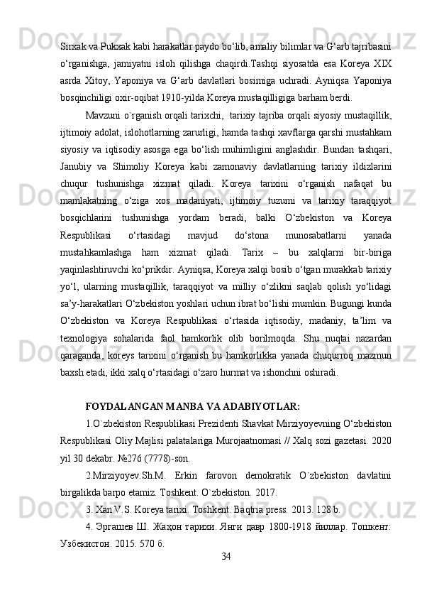 Sirxak va Pukxak kabi harakatlar paydo bo‘lib, amaliy bilimlar va G‘arb tajribasini
o‘rganishga,   jamiyatni   isloh   qilishga   chaqirdi.Tashqi   siyosatda   esa   Koreya   XIX
asrda   Xitoy,   Yaponiya   va   G‘arb   davlatlari   bosimiga   uchradi.   Ayniqsa   Yaponiya
bosqinchiligi oxir-oqibat 1910-yilda Koreya mustaqilligiga barham berdi.
Mavzuni o`rganish orqali tarixchi,   tarixiy tajriba orqali siyosiy mustaqillik,
ijtimoiy adolat, islohotlarning zarurligi, hamda tashqi xavflarga qarshi mustahkam
siyosiy   va   iqtisodiy   asosga   ega   bo‘lish   muhimligini   anglashdir.   Bundan   tashqari,
Janubiy   va   Shimoliy   Koreya   kabi   zamonaviy   davlatlarning   tarixiy   ildizlarini
chuqur   tushunishga   xizmat   qiladi.   Koreya   tarixini   o‘rganish   nafaqat   bu
mamlakatning   o‘ziga   xos   madaniyati,   ijtimoiy   tuzumi   va   tarixiy   taraqqiyot
bosqichlarini   tushunishga   yordam   beradi,   balki   O‘zbekiston   va   Koreya
Respublikasi   o‘rtasidagi   mavjud   do‘stona   munosabatlarni   yanada
mustahkamlashga   ham   xizmat   qiladi.   Tarix   –   bu   xalqlarni   bir-biriga
yaqinlashtiruvchi ko‘prikdir. Ayniqsa, Koreya xalqi bosib o‘tgan murakkab tarixiy
yo‘l,   ularning   mustaqillik,   taraqqiyot   va   milliy   o‘zlikni   saqlab   qolish   yo‘lidagi
sa’y-harakatlari O‘zbekiston yoshlari uchun ibrat bo‘lishi mumkin. Bugungi kunda
O‘zbekiston   va   Koreya   Respublikasi   o‘rtasida   iqtisodiy,   madaniy,   ta’lim   va
texnologiya   sohalarida   faol   hamkorlik   olib   borilmoqda.   Shu   nuqtai   nazardan
qaraganda,   koreys   tarixini   o‘rganish   bu   hamkorlikka   yanada   chuqurroq   mazmun
baxsh etadi, ikki xalq o‘rtasidagi o‘zaro hurmat va ishonchni oshiradi. 
FOYDALANGAN MANBA VA ADABIYOTLAR:
1.O`zbekiston Respublikasi Prezidenti Shavkat Mirziyoyevning O‘zbekiston
Respublikasi Oliy Majlisi palatalariga Murojaatnomasi // Xalq sozi gazetasi. 2020
yil 30 dekabr. №276 (7778)-son. 
2.Mirziyoyev.Sh.M.   Erkin   farovon   demokratik   O`zbekiston   davlatini
birgalikda barpo etamiz. Toshkent. O`zbekiston. 2017.
3. Xan V.S. Koreya tarixi. Toshkent. Baqtria press.  2013. 128  b .
4.   Эргашев   Ш.   Жаҳон   тарихи.   Янги   давр   1800-1918   йиллар.   Тошкент:
Узбекистон. 2015. 570 б.
34 