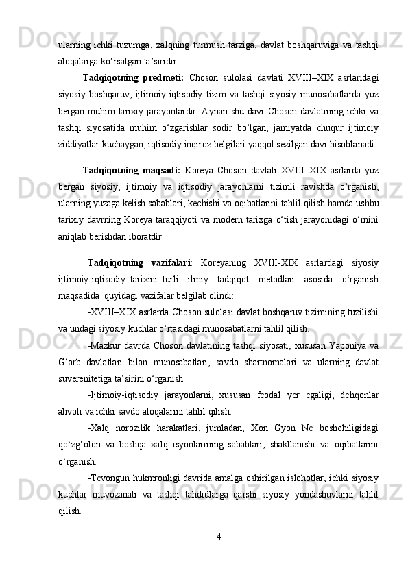 ularning   ichki   tuzumga,   xalqning   turmush   tarziga,   davlat   boshqaruviga   va   tashqi
aloqalarga ko‘rsatgan ta’siridir.
Tadqiqotning   predmeti:   Choson   sulolasi   davlati   XVIII–XIX   asrlaridagi
siyosiy   boshqaruv,   ijtimoiy-iqtisodiy   tizim   va   tashqi   siyosiy   munosabatlarda   yuz
bergan muhim tarixiy jarayonlardir. Aynan shu davr  Choson davlatining ichki va
tashqi   siyosatida   muhim   o‘zgarishlar   sodir   bo‘lgan,   jamiyatda   chuqur   ijtimoiy
ziddiyatlar kuchaygan, iqtisodiy inqiroz belgilari yaqqol sezilgan davr hisoblanadi.
Tadqiqotning   maqsadi:   Koreya   Choson   davlati   XVIII–XIX   asrlarda   yuz
bergan   siyosiy,   ijtimoiy   va   iqtisodiy   jarayonlarni   tizimli   ravishda   o‘rganish,
ularning yuzaga kelish sabablari, kechishi va oqibatlarini tahlil qilish  hamda ushbu
tarixiy  davrning  Koreya taraqqiyoti   va modern tarixga  o‘tish  jarayonidagi  o‘rnini
aniqlab berishdan iboratdir. 
Tadqiqotning   vazifalari :   Koreyaning   XVIII-XIX   asrlardagi   siyosiy
ijtimoiy-iqtisodiy   tarixini   turli     ilmiy     tadqiqot     metodlari     asosida     o‘rganish
maqsadida  quyidagi vazifalar belgilab olindi:
-XVIII–XIX asrlarda Choson sulolasi davlat boshqaruv tizimining tuzilishi
va undagi siyosiy kuchlar o‘rtasidagi munosabatlarni tahlil qilish.
-Mazkur   davrda   Choson   davlatining   tashqi   siyosati,   xususan   Yaponiya   va
G‘arb   davlatlari   bilan   munosabatlari,   savdo   shartnomalari   va   ularning   davlat
suverenitetiga ta’sirini o‘rganish.  
-Ijtimoiy-iqtisodiy   jarayonlarni,   xususan   feodal   yer   egaligi,   dehqonlar
ahvoli va ichki savdo aloqalarini tahlil qilish.  
-Xalq   norozilik   harakatlari,   jumladan,   Xon   Gyon   Ne   boshchiligidagi
qo‘zg‘olon   va   boshqa   xalq   isyonlarining   sabablari,   shakllanishi   va   oqibatlarini
o‘rganish.  
-Tevongun hukmronligi davrida amalga oshirilgan islohotlar, ichki siyosiy
kuchlar   muvozanati   va   tashqi   tahdidlarga   qarshi   siyosiy   yondashuvlarni   tahlil
qilish.
4 