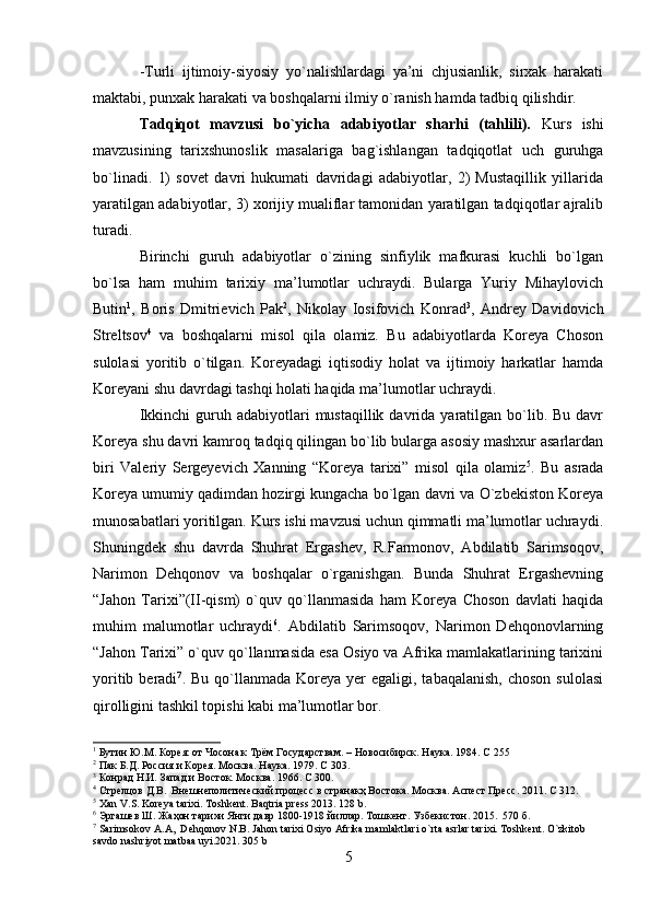 -Turli   ijtimoiy-siyosiy   yo`nalishlardagi   ya’ni   chjusianlik,   sirxak   harakati
maktabi, punxak harakati va boshqalarni ilmiy o`ranish hamda tadbiq qilishdir.
Tadqiqot   mavzusi   bo`yicha   adabiyotlar   sharhi   (tahlili).   Kurs   ishi
mavzusining   tarixshunoslik   masalariga   bag`ishlangan   tadqiqotlat   uch   guruhga
bo`linadi.   1)   sovet   davri   hukumati   davridagi   adabiyotlar,   2)   Mustaqillik   yillarida
yaratilgan adabiyotlar, 3) xorijiy mualiflar tamonidan yaratilgan tadqiqotlar ajralib
turadi.
Birinchi   guruh   adabiyotlar   o`zining   sinfiylik   mafkurasi   kuchli   bo`lgan
bo`lsa   ham   muhim   tarixiy   ma’lumotlar   uchraydi.   Bularga   Yuriy   Mihaylovich
Butin 1
,   Boris   Dmitrievich   Pak 2
,   Nikolay   Iosifovich   Konrad 3
,   Andrey   Davidovich
Streltsov 4
  va   boshqalarni   misol   qila   olamiz.   Bu   adabiyotlarda   Koreya   Choson
sulolasi   yoritib   o`tilgan.   Koreyadagi   iqtisodiy   holat   va   ijtimoiy   harkatlar   hamda
Koreyani shu davrdagi tashqi holati haqida ma’lumotlar uchraydi.
Ikkinchi   guruh  adabiyotlari  mustaqillik  davrida yaratilgan  bo`lib. Bu  davr
Koreya shu davri kamroq tadqiq qilingan bo`lib bularga asosiy mashxur asarlardan
biri   Valeriy   Sergeyevich   Xanning   “Koreya   tarixi”   misol   qila   olamiz 5
.   Bu   asrada
Koreya umumiy qadimdan hozirgi kungacha bo`lgan davri va O`zbekiston Koreya
munosabatlari yoritilgan. Kurs ishi mavzusi uchun qimmatli ma’lumotlar uchraydi.
Shuningdek   shu   davrda   Shuhrat   Ergashev,   R.Farmonov,   Abdilatib   Sarimsoqov,
Narimon   Dehqonov   va   boshqalar   o`rganishgan.   Bunda   Shuhrat   Ergashevning
“Jahon   Tarixi”(II-qism)   o`quv   qo`llanmasida   ham   Koreya   Choson   davlati   haqida
muhim   malumotlar   uchraydi 6
.   Abdilatib   Sarimsoqov,   Narimon   Dehqonovlarning
“Jahon Tarixi” o`quv qo`llanmasida esa Osiyo va Afrika mamlakatlarining tarixini
yoritib  beradi 7
. Bu  qo`llanmada  Koreya  yer  egaligi,  tabaqalanish,  choson  sulolasi
qirolligini tashkil topishi kabi ma’lumotlar bor.
1
 Бутин Ю.М. Корея: от Чосона к Трём Государствам. –  H овосибирск. Наука. 1984.  C  255
2
 Пак Б.Д. Россия и Корея. Москва. Наука. 1979.  C  303.
3
 Конрад Н.И. Запад и Восток. Москва. 1966.  C  300.
4
 Стрелцов Д.В.  Внешнеполитический процесс в странакҳ Востока. Москва. Aспеcт Пресс. 2011.  C  312.
5
  Xan   V . S .  Koreya   tarixi .  Toshkent .  Baqtria   press  2013. 128  b .
6
 Эргашев Ш. Жаҳон тарихи Янги давр 1800-1918 йиллар. Тошкент. Узбекистон. 2015.  570 б.
7
  Sarimsokov   A . A ,   Dehqonov   N . B .  Jahon   tarixi   Osiyo   Afrika   mamlaktlari   o ` rta   asrlar   tarixi .  Toshkent. O`zkitob 
savdo nashriyot matbaa uyi.2021. 305 b
5 