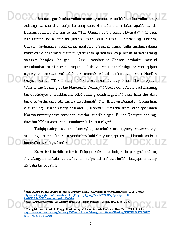 Uchinchi guruh adabiyotlariga xorijiy manbalar bo`lib bu adabiyotlar ilmiy
xolisligi   va   shu   davr   bo`yicha   aniq   konkret   ma’lumotlari   bilan   ajralib   turadi.
Bularga   John   B.   Duncan   va   uni   “The   Origins   of   the   Joseon   Dynasty”   (“ Choson
sulolasining   kelib   chiqishi”)asarini   misol   qila   olamiz 1
.   Duncanning   fikricha,
Choson   davlatining   shakllanishi   inqilobiy   o zgarish   emas,   balki   markazlashganʻ
byurokratik   boshqaruv   tizimini   yaratishga   qaratilgan   ko p   asrlik   harakatlarning	
ʻ
yakuniy   bosqichi   bo lgan   .   Ushbu   yondashuv   Choson   davlatini   mavjud	
ʻ
aristokratiya   manfaatlarini   saqlab   qolish   va   mustahkamlashga   xizmat   qilgan
siyosiy   va   institutsional   islohotlar   mahsuli   sifatida   ko rsatadi.	
ʻ   James   Huntley
Grayson   va   u ni   “The   History   of   the   Late   Joseon   Dynasty,   From   The   Hideyoshi
Wars to the Opening of the Nineteenth Century” ( "Kechikkan Choson sulolasining
tarixi,   Xideyoshi   urushlaridan   XIX   asrning   ochilishigacha")   asari   ham   shu   davr
tarixi bo`yicha qimmatli manba hisoblanadi 2
.   Yun Ik Li va   Donald P. Gregg ham
o`zilarining    “Brief  history  of   Korea”  (“Koreyani   qisqacha  tarixi”)tadqiqot   ishida
Koreya umumiy davri tarixidan lavhalar keltirib o`tgan. Bunda Koreyani qadimgi
davrdan XX asrgacha  ma’lumotlarini keltirib o`tilgan 3
.  
Tadqiqotning   usullari :   Tarixiylik,   tizimlashtirish,   qiyosiy,   muammoviy-
xronologik hamda fanlararo yondashuv kabi ilmiy tadqiqot usullari hamda xolislik
tamoyillaridan foydalanildi.
Kurs   ishi   tarkibi   qismi:   Tadqiqot   ishi   2   ta   bob,   4   ta   paragrif,   xulosa,
foydalangan   manbalar   va   adabiyotlar   ro`yxatidan   iborat   bo`lib,   tadqiqot   umumiy
35 betni tashkil etadi.
1
 John B.Duncan. The Origins of  Joseon Dynasty. Seattle. University of Washington press. 2014. P 408//  
https://books.google.com/books/about/The_Origins_of_the_Chos%C5%8Fn_Dynasty.html?
id=ICKt3JDZkR8C#v=onepage&q&f=false
2
 James Huntley Grayson.  The History of the Late Joseon Dynasty.  Leiden. Brill 1985. P 70.
3
 Young Ick Lew.  Donald P. Gregg . Brief history of Korea: A Bird's EyeView. New York. 2000.  P  43.//  
https://www.koreasociety.org/images/pdf/KoreanStudies/Monographs_GeneralReading/BRIEF%20HISTORY
%20OF%20KOREA.pdf
6 
