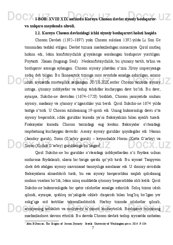 I-BOB: XVIII XIX asrlarda Koreya Choson davlat siyosiy boshqaruv 
va xalqaro maydonda ahvoli.
1.1. Koreya Choson davlatidagi ichki siyosiy boshqaruvi holati haqida
Choson   Davlati   (1392–1897)   yoki   Choson   sulolasi   1392-yilda   Li   Son   Ge
tomonidan tashkil etilgan. Davlat tuzumi markazlashgan monarxiya. Qirol mutlaq
hokim   edi,   lekin   konfutsiychilik   g‘oyalariga   asoslangan   boshqaruv   yuritilgan.
Poytaxti   Xanan (bugungi Seul).   Neokonfutsiychilik, bu ijtimoiy tartib, ta'lim  va
boshqaruv   asosiga   aylangan.   Choson   siyosiy   jihatdan   o‘zini   Xitoy   imperiyasiga
sodiq   deb  bilgan.   Bu   Sinosentrik  tizimga   mos   ravishda   amalga   oshirilgan,   ammo
ichki   siyosatda   mustaqillik   saqlangan.   XVIII-XIX   asrlar   Choson   tarixida   siyosiy
intriga,   ijtimoiy   ziddiyatlar   va   tashqi   tahdidlar   kuchaygan   davr   bo‘ldi.   Bu   davr,
ayniqsa,   Sukcho-ne   davridan   (1674–1720)   boshlab,   Choson   jamiyatida   muhim
siyosiy,   madaniy   va   ijtimoiy   o‘zgarishlar   yuz   berdi.   Qirol   Sukcho-ne   1674   yilda
taxtga  o‘tirdi.  U  Choson   sulolasining   19-qiroli   edi.  Uning  hukmronligi   davri   o‘ta
siyosiy   beqarorlik,   ichki   guruhlar   kurashi   ya’ni   fraksiyalizm   bilan   ajralib   turadi.
Fraksiyalar   kurashi   Choson   tarixidagi   eng   keskin   fraksiyalar   o‘rtasidagi
raqobatning   kuchaygan   davridir.   Asosiy   siyosiy   guruhlar   quyidagilar   edi:   Namin
(Janubiy   guruh),   Sorin   (G arbiy   guruh)   –   keyinchalik   Noron   (Katta   G arbiy)   vaʻ ʻ
Soron (Kichik G arbiy) guruhlariga bo‘lingan	
ʻ 1
. 
Qirol   Sukcho-ne   bu   guruhlar   o‘rtasidagi   ziddiyatlardan   o‘z   foydasi   uchun
mohirona   foydalanib,   ularni   bir-biriga   qarshi   qo‘yib   turdi.   Bu   siyosat   Tanpyeon
chek  deb atalgan  siyosiy  muvozanat  tamoyiliga  asoslanar  edi.  U doimiy  ravishda
fraksiyalarni   almashtirib   turdi,   bu   esa   siyosiy   barqarorlikni   saqlab   qolishning
muhim vositasi bo‘ldi, lekin uzoq muddatda ijtimoiy beqarorlikka olib keldi. Qirol
Sukcho-ne   hukmronligida   bir   qator   islohotlar   amalga   oshirildi.   Soliq   tizimi   isloh
qilindi,   ayniqsa,   qishloq   xo‘jaligida   ishlab   chiqarish   bilan   bog‘liq   bo‘lgan   yer
solig‘iga   oid   tartiblar   takomillashtirildi.   Harbiy   tizimda   islohotlar   qilinib,
armiyaning   tashkiloti   va   moliyaviy   ta’minoti   kuchaytirildi.   Boshqaruv   tizimining
markazlashuvi davom ettirildi. Bu davrda Choson davlati tashqi siyosatda nisbatan
1
 John B.Duncan. The Origins of  Joseon Dynasty.  Seattle. University of Washington press. 2014. P 334.
7 