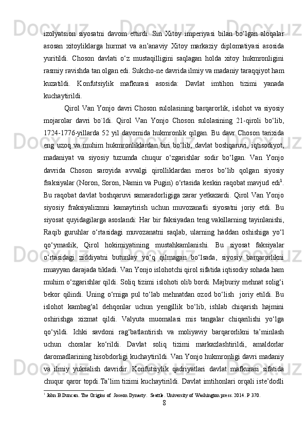 izolyatsion   siyosatni   davom   ettirdi.   Sin   Xitoy   imperiyasi   bilan   bo‘lgan   aloqalar
asosan   xitoyliklarga   hurmat   va   an’anaviy   Xitoy   markaziy   diplomatiyasi   asosida
yuritildi.   Choson   davlati   o‘z   mustaqilligini   saqlagan   holda   xitoy   hukmronligini
rasmiy ravishda tan olgan edi. Sukcho-ne davrida ilmiy va madaniy taraqqiyot ham
kuzatildi.   Konfutsiylik   mafkurasi   asosida:   Davlat   imtihon   tizimi   yanada
kuchaytirildi.
  Qirol Van Yonjo davri  Choson sulolasining barqarorlik, islohot  va siyosiy
mojarolar   davri   bo`ldi.   Qirol   Van   Yonjo   Choson   sulolasining   21-qiroli   bo‘lib,
1724-1776-yillarda   52  yil  davomida   hukmronlik  qilgan.  Bu  davr  Choson  tarixida
eng   uzoq   va   muhim   hukmronliklardan   biri   bo‘lib,   davlat   boshqaruvi,   iqtisodiyot,
madaniyat   va   siyosiy   tuzumda   chuqur   o‘zgarishlar   sodir   bo‘lgan.   Van   Yonjo
davrida   Choson   saroyida   avvalgi   qirolliklardan   meros   bo‘lib   qolgan   siyosiy
fraksiyalar (Noron, Soron, Namin va Pugin) o‘rtasida keskin raqobat mavjud edi 1
.
Bu  raqobat  davlat  boshqaruvi  samaradorligiga  zarar  yetkazardi.  Qirol   Van  Yonjo
siyosiy   fraksiyalizmni   kamaytirish   uchun   muvozanatli   siyosatni   joriy   etdi.   Bu
siyosat  quyidagilarga asoslandi:  Har bir faksiyadan teng vakillarning tayinlanishi,
Raqib   guruhlar   o‘rtasidagi   muvozanatni   saqlab,   ularning   haddan   oshishiga   yo‘l
qo‘ymaslik,   Qirol   hokimiyatining   mustahkamlanishi.   Bu   siyosat   faksiyalar
o‘rtasidagi   ziddiyatni   butunlay   yo‘q   qilmagan   bo‘lsada,   siyosiy   barqarorlikni
muayyan darajada tikladi. Van Yonjo islohotchi qirol sifatida iqtisodiy sohada ham
muhim o‘zgarishlar qildi. Soliq tizimi islohoti olib bordi. Majburiy mehnat solig‘i
bekor   qilindi.   Uning   o‘rniga   pul   to‘lab   mehnatdan   ozod   bo‘lish     joriy   etildi.   Bu
islohot   kambag‘al   dehqonlar   uchun   yengillik   bo‘lib,   ishlab   chiqarish   hajmini
oshirishga   xizmat   qildi.   Valyuta   muomalasi   mis   tangalar   chiqarilishi   yo‘lga
qo‘yildi.   Ichki   savdoni   rag‘batlantirish   va   moliyaviy   barqarorlikni   ta’minlash
uchun   choralar   ko‘rildi.   Davlat   soliq   tizimi   markazlashtirildi,   amaldorlar
daromadlarining hisobdorligi kuchaytirildi. Van Yonjo hukmronligi davri madaniy
va   ilmiy   yuksalish   davridir.   Konfutsiylik   qadriyatlari   davlat   mafkurasi   sifatida
chuqur qaror topdi.Ta’lim tizimi kuchaytirildi. Davlat imtihonlari orqali iste’dodli
1
 John B.Duncan. The Origins of  Joseon Dynasty.  Seattle. University of Washington press. 2014. P 370.
8 