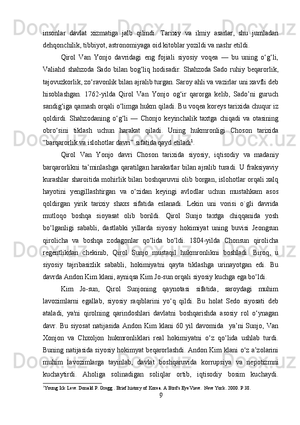 insonlar   davlat   xizmatiga   jalb   qilindi.   Tarixiy   va   ilmiy   asarlar,   shu   jumladan
dehqonchilik, tibbiyot, astronomiyaga oid kitoblar yozildi va nashr etildi. 
Qirol   Van   Yonjo   davridagi   eng   fojiali   siyosiy   voqea   —   bu   uning   o‘g‘li,
Valiahd   shahzoda   Sado   bilan   bog‘liq   hodisadir.   Shahzoda   Sado   ruhiy   beqarorlik,
tajovuzkorlik, zo‘ravonlik bilan ajralib turgan. Saroy ahli va vazirlar uni xavfli deb
hisoblashgan.   1762-yilda   Qirol   Van   Yonjo   og‘ir   qarorga   kelib,   Sado’ni   guruch
sandig‘iga qamash orqali o‘limga hukm qiladi. Bu voqea koreys tarixida chuqur iz
qoldirdi.   Shahzodaning   o‘g‘li   —   Chonjo   keyinchalik   taxtga   chiqadi   va   otasining
obro‘sini   tiklash   uchun   harakat   qiladi.   Uning   hukmronligi   Choson   tarixida
“barqarorlik va islohotlar davri” sifatida qayd etiladi 1
. 
Qirol   Van   Yonjo   davri   Choson   tarixida   siyosiy,   iqtisodiy   va   madaniy
barqarorlikni ta’minlashga qaratilgan harakatlar bilan ajralib turadi. U fraksiyaviy
kurashlar sharoitida mohirlik bilan boshqaruvni olib borgan, islohotlar orqali xalq
hayotini   yengillashtirgan   va   o‘zidan   keyingi   avlodlar   uchun   mustahkam   asos
qoldirgan   yirik   tarixiy   shaxs   sifatida   eslanadi.   Lekin   uni   vorisi   o`gli   davrida
mutloqo   boshqa   sioyasat   olib   borildi.   Qirol   Sunjo   taxtga   chiqqanida   yosh
bo‘lganligi   sababli,   dastlabki   yillarda   siyosiy   hokimiyat   uning   buvisi   Jeongsun
qirolicha   va   boshqa   zodagonlar   qo‘lida   bo‘ldi.   1804-yilda   Chonsun   qirolicha
regentlikdan   chekinib,   Qirol   Sunjo   mustaqil   hukmronlikni   boshladi.   Biroq,   u
siyosiy   tajribasizlik   sababli,   hokimiyatni   qayta   tiklashga   urinayotgan   edi.   Bu
davrda Andon Kim klani, ayniqsa Kim Jo-sun orqali siyosiy kuchga ega bo‘ldi.  
Kim   Jo-sun,   Qirol   Sunjoning   qaynotasi   sifatida,   saroydagi   muhim
lavozimlarni   egallab,   siyosiy   raqiblarini   yo‘q   qildi.   Bu   holat   Sedo   siyosati   deb
ataladi,   ya'ni   qirolning   qarindoshlari   davlatni   boshqarishda   asosiy   rol   o‘ynagan
davr.   Bu   siyosat   natijasida   Andon   Kim   klani   60   yil   davomida     ya’ni   Sunjo,   Van
Xonjon   va   Chxoljon   hukmronliklari   real   hokimiyatni   o‘z   qo‘lida   ushlab   turdi.
Buning natijasida siyosiy hokimyat beqarorlashdi. Andon Kim klani o‘z a’zolarini
muhim   lavozimlarga   tayinlab,   davlat   boshqaruvida   korrupsiya   va   nepotizmni
kuchaytirdi.   Aholiga   solinadigan   soliqlar   ortib,   iqtisodiy   bosim   kuchaydi.
1
Young Ick Lew.  Donald P. Gregg . Brief history of Korea. A Bird's EyeView.  New York. 2000. P 38.
9 