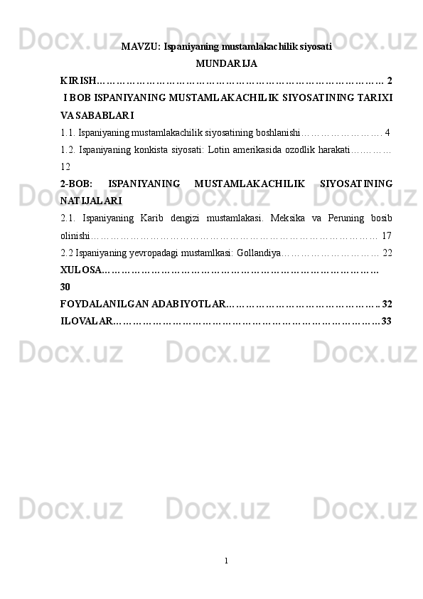 MAVZU:  Ispaniyaning mustamlakachilik siyosati
MUNDARIJA
KIRISH…………………………………………………………………………… 2
 I BOB ISPANIYANING MUSTAMLAKACHILIK SIYOSATINING TARIXI
VA SABABLARI
1.1. Ispaniyaning mustamlakachilik siyosatining boshlanishi……………………. 4
1.2.   Ispaniyaning   konkista   siyosati:   Lotin   amerikasida   ozodlik   harakati….………
12
2-BOB:   ISPANIYANING   MUSTAMLAKACHILIK   SIYOSATINING
NATIJALARI 
2.1.   Ispaniyaning   Karib   dengizi   mustamlakasi.   Meksika   va   Peruning   bosib
olinishi…………………………………………………………………………… 17
2.2 Ispaniyaning yevropadagi mustamlkasi: Gollandiya………………………… 22
XULOSA…………………………………………………………………………
30
FOYDALANILGAN ADABIYOTLAR……………………………………….. 32
ILOVALAR………………………………………………………………………33
1 
