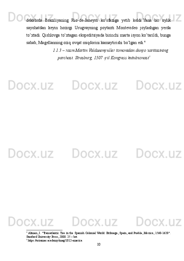 dekabrda   Braziliyaning   Rio-de-Janeyro   kо’rfaziga   yetib   keldi.Yana   bir   oylik
sayohatdan   keyin   hozirgi   Urugvayning   poytaxti   Montevideo   joylashgan   yerda
tо’xtadi. Qishlovga tо’xtagan ekspeditsiyada birinchi marta isyon kо’tarildi, bunga
sabab, Magellanning oziq ovqat miqdorini kamaytirishi bо’lgan edi. 4
 
1.1.3 – rasm Martin Valdseemyuller tomonidan dunyo xaritasining
parchasi. Strasburg, 1507 -yil Kongress kutubxonasi 5
4
 Altman, I. "Transatlantic Ties in the Spanish Colonial World: Brihuega, Spain, and Puebla, Mexico, 1560-1620".
Stanford University Press, 2000. 25 – bet 
5
 https://arzamas.academy/mag/1012-america
10 
