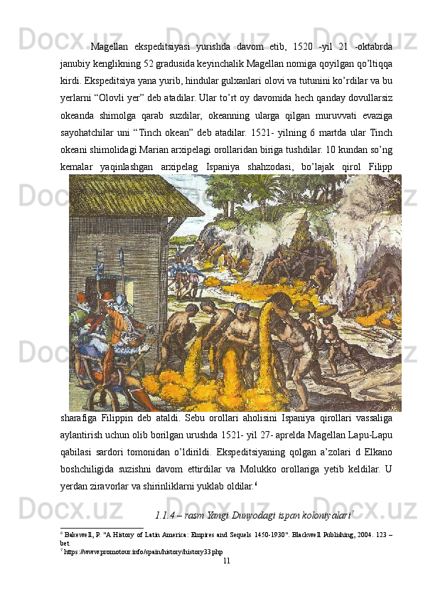 Magellan   ekspeditsiyasi   yurishda   davom   etib,   1520   -yil   21   -oktabrda
janubiy kenglikning 52 gradusida keyinchalik Magellan nomiga qoyilgan qо’ltiqqa
kirdi. Ekspeditsiya yana yurib, hindular gulxanlari olovi va tutunini kо’rdilar va bu
yerlarni “Olovli yer” deb atadilar. Ular tо’rt oy davomida hech qanday dovullarsiz
okeanda   shimolga   qarab   suzdilar,   okeanning   ularga   qilgan   muruvvati   evaziga
sayohatchilar   uni   “Tinch   okean”   deb   atadilar.   1521-   yilning   6   martda   ular   Tinch
okeani shimolidagi Marian arxipelagi orollaridan biriga tushdilar. 10 kundan sо’ng
kemalar   yaqinlashgan   arxipelag   Ispaniya   shahzodasi,   bо’lajak   qirol   Filipp
sharafiga   Filippin   deb   ataldi.   Sebu   orollari   aholisini   Ispaniya   qirollari   vassaliga
aylantirish uchun olib borilgan urushda 1521- yil 27- aprelda Magellan Lapu-Lapu
qabilasi   sardori   tomonidan   о’ldirildi.   Ekspeditsiyaning   qolgan   a’zolari   d   Elkano
boshchiligida   suzishni   davom   ettirdilar   va   Molukko   orollariga   yetib   keldilar.   U
yerdan ziravorlar va shirinliklarni yuklab oldilar. 6
 
1.1.4 – rasm Yangi Dunyodagi ispan koloniyalari 7
6
  Bakewell, P. "A History of Latin America: Empires and Sequels 1450-1930". Blackwell Publishing, 2004. 123 –
bet 
7
 https://www.promotour.info/spain/history/history33.php
11 