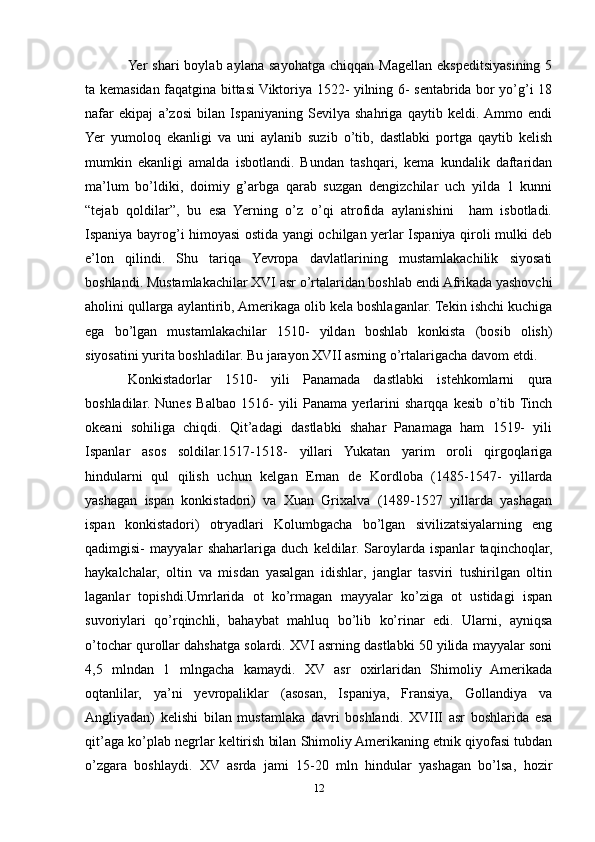 Yer   shari   boylab  aylana  sayohatga  chiqqan  Magellan  ekspeditsiyasining  5
ta kemasidan faqatgina bittasi Viktoriya 1522- yilning 6- sentabrida bor yо’g’i 18
nafar   ekipaj   a’zosi   bilan   Ispaniyaning   Sevilya   shahriga   qaytib   keldi.  Ammo   endi
Yer   yumoloq   ekanligi   va   uni   aylanib   suzib   о’tib,   dastlabki   portga   qaytib   kelish
mumkin   ekanligi   amalda   isbotlandi.   Bundan   tashqari,   kema   kundalik   daftaridan
ma’lum   bо’ldiki,   doimiy   g’arbga   qarab   suzgan   dengizchilar   uch   yilda   1   kunni
“tejab   qoldilar”,   bu   esa   Yerning   о’z   о’qi   atrofida   aylanishini     ham   isbotladi.
Ispaniya bayrog’i himoyasi ostida yangi ochilgan yerlar Ispaniya qiroli mulki deb
e’lon   qilindi.   Shu   tariqa   Yevropa   davlatlarining   mustamlakachilik   siyosati
boshlandi. Mustamlakachilar XVI asr о’rtalaridan boshlab endi Afrikada yashovchi
aholini qullarga aylantirib, Amerikaga olib kela boshlaganlar. Tekin ishchi kuchiga
ega   bо’lgan   mustamlakachilar   1510-   yildan   boshlab   konkista   (bosib   olish)
siyosatini yurita boshladilar. Bu jarayon XVII asrning о’rtalarigacha davom etdi.
Konkistadorlar   1510-   yili   Panamada   dastlabki   istehkomlarni   qura
boshladilar.   Nunes   Balbao   1516-   yili   Panama   yerlarini   sharqqa   kesib   о’tib  Tinch
okeani   sohiliga   chiqdi.   Qit’adagi   dastlabki   shahar   Panamaga   ham   1519-   yili
Ispanlar   asos   soldilar.1517-1518-   yillari   Yukatan   yarim   oroli   qirgoqlariga
hindularni   qul   qilish   uchun   kelgan   Ernan   de   Kordloba   (1485-1547-   yillarda
yashagan   ispan   konkistadori)   va   Xuan   Grixalva   (1489-1527   yillarda   yashagan
ispan   konkistadori)   otryadlari   Kolumbgacha   bо’lgan   sivilizatsiyalarning   eng
qadimgisi-   mayyalar   shaharlariga   duch   keldilar.   Saroylarda   ispanlar   taqinchoqlar,
haykalchalar,   oltin   va   misdan   yasalgan   idishlar,   janglar   tasviri   tushirilgan   oltin
laganlar   topishdi.Umrlarida   ot   kо’rmagan   mayyalar   kо’ziga   ot   ustidagi   ispan
suvoriylari   qо’rqinchli,   bahaybat   mahluq   bо’lib   kо’rinar   edi.   Ularni,   ayniqsa
о’tochar qurollar dahshatga solardi. XVI asrning dastlabki 50 yilida mayyalar soni
4,5   mlndan   1   mlngacha   kamaydi.   XV   asr   oxirlaridan   Shimoliy   Amerikada
oqtanlilar,   ya’ni   yevropaliklar   (asosan,   Ispaniya,   Fransiya,   Gollandiya   va
Angliyadan)   kelishi   bilan   mustamlaka   davri   boshlandi.   XVIII   asr   boshlarida   esa
qit’aga kо’plab negrlar keltirish bilan Shimoliy Amerikaning etnik qiyofasi tubdan
о’zgara   boshlaydi.   XV   asrda   jami   15-20   mln   hindular   yashagan   bо’lsa,   hozir
12 