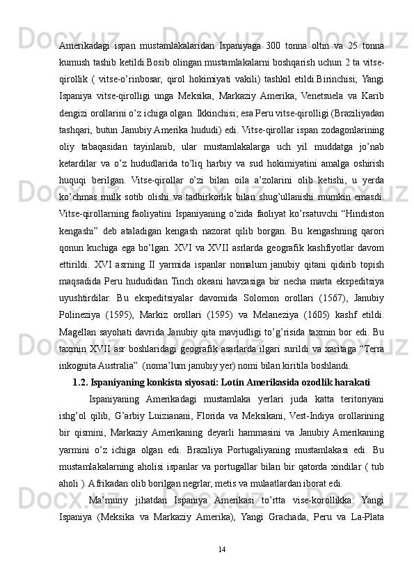 Amerikadagi   ispan   mustamlakalaridan   Ispaniyaga   300   tonna   oltin   va   25   tonna
kumush tashib ketildi.Bosib olingan mustamlakalarni boshqarish uchun 2 ta vitse-
qirollik   (   vitse-о’rinbosar,   qirol   hokimiyati   vakili)   tashkil   etildi.Birinchisi;  Yangi
Ispaniya   vitse-qirolligi   unga   Meksika,   Markaziy   Amerika,   Venetsuela   va   Karib
dengizi orollarini о’z ichiga olgan. Ikkinchisi; esa Peru vitse-qirolligi (Braziliyadan
tashqari, butun Janubiy Amerika hududi) edi. Vitse-qirollar ispan zodagonlarining
oliy   tabaqasidan   tayinlanib,   ular   mustamlakalarga   uch   yil   muddatga   jо’nab
ketardilar   va   о’z   hududlarida   tо’liq   harbiy   va   sud   hokimiyatini   amalga   oshirish
huquqi   berilgan.   Vitse-qirollar   о’zi   bilan   oila   a’zolarini   olib   ketishi,   u   yerda
kо’chmas   mulk   sotib   olishi   va   tadbirkorlik   bilan   shug’ullanishi   mumkin   emasdi.
Vitse-qirollarning faoliyatini Ispaniyaning о’zida faoliyat kо’rsatuvchi  “Hindiston
kengashi”   deb   ataladigan   kengash   nazorat   qilib   borgan.   Bu   kengashning   qarori
qonun   kuchiga   ega   bо’lgan.   XVI   va   XVII   asrlarda   geografik   kashfiyotlar   davom
ettirildi.   XVI   asrning   II   yarmida   ispanlar   nomalum   janubiy   qitani   qidirib   topish
maqsadida   Peru   hududidan  Tinch   okeani   havzasiga   bir   necha   marta   ekspeditsiya
uyushtirdilar.   Bu   ekspeditsiyalar   davomida   Solomon   orollari   (1567),   Janubiy
Polineziya   (1595),   Markiz   orollari   (1595)   va   Melaneziya   (1605)   kashf   etildi.
Magellan sayohati  davrida Janubiy qita mavjudligi  tо’g’risida taxmin bor  edi. Bu
taxmin  XVII   asr   boshlaridagi   geografik  asarlarda   ilgari   surildi   va   xaritaga   “Terra
inkognita Australia”  (noma’lum janubiy yer) nomi bilan kiritila boshlandi.
1.2. Ispaniyaning konkista siyosati: Lotin Amerikasida ozodlik harakati
Ispaniyaning   Amerikadagi   mustamlaka   yerlari   juda   katta   teritoriyani
ishg’ol   qilib,   G’arbiy   Luizianani,   Florida   va   Meksikani,   Vest-Indiya   orollarining
bir   qismini,   Markaziy  Amerikaning   deyarli   hammasini   va   Janubiy  Amerikaning
yarmini   o’z   ichiga   olgan   edi.   Braziliya   Portugaliyaning   mustamlakasi   edi.   Bu
mustamlakalarning   aholisi   ispanlar   va   portugallar   bilan   bir   qatorda   xindilar   (   tub
aholi ). Afrikadan olib borilgan negrlar, metis va mulaatlardan iborat edi.
Ma’muriy   jihatdan   Ispaniya   Amerikasi   to’rtta   vise-korollikka:   Yangi
Ispaniya   (Meksika   va   Markaziy   Amerika),   Yangi   Grachada,   Peru   va   La-Plata
14 