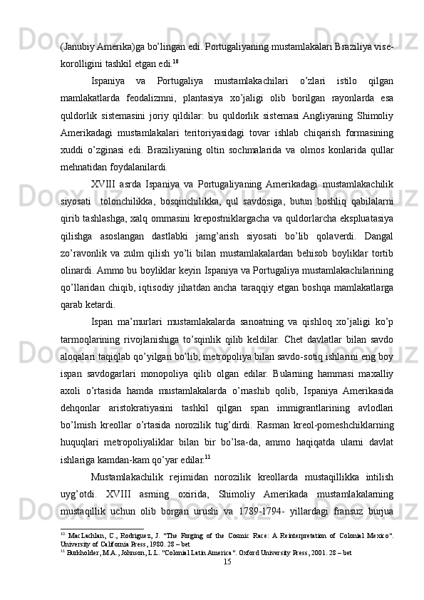 (Janubiy Amerika)ga bo’lingan edi. Portugaliyaning mustamlakalari Braziliya vise-
korolligini tashkil etgan edi. 10
 
Ispaniya   va   Portugaliya   mustamlakachilari   o’zlari   istilo   qilgan
mamlakatlarda   feodalizmni,   plantasiya   xo’jaligi   olib   borilgan   rayonlarda   esa
quldorlik   sistemasini   joriy   qildilar:   bu   quldorlik   sistemasi  Angliyaning   Shimoliy
Amerikadagi   mustamlakalari   teritoriyasidagi   tovar   ishlab   chiqarish   formasining
xuddi   o’zginasi   edi.   Braziliyaning   oltin   sochmalarida   va   olmos   konlarida   qullar
mehnatidan foydalanilardi.  
XVIII   asrda   Ispaniya   va   Portugaliyaning   Amerikadagi   mustamlakachilik
siyosati     tolonchilikka,   bosqinchilikka,   qul   savdosiga,   butun   boshliq   qabilalarni
qirib tashlashga,  xalq ommasini  krepostniklargacha  va quldorlarcha ekspluatasiya
qilishga   asoslangan   dastlabki   jamg’arish   siyosati   bo’lib   qolaverdi.   Dangal
zo’ravonlik   va   zulm   qilish   yo’li   bilan   mustamlakalardan   behisob   boyliklar   tortib
olinardi. Ammo bu boyliklar keyin Ispaniya va Portugaliya mustamlakachilarining
qo’llaridan   chiqib,   iqtisodiy   jihatdan   ancha   taraqqiy   etgan   boshqa   mamlakatlarga
qarab ketardi. 
Ispan   ma’murlari   mustamlakalarda   sanoatning   va   qishloq   xo’jaligi   ko’p
tarmoqlarining   rivojlanishiga   to’sqinlik   qilib   keldilar.   Chet   davlatlar   bilan   savdo
aloqalari taqiqlab qo’yilgan bo’lib, metropoliya bilan savdo-sotiq ishlarini eng boy
ispan   savdogarlari   monopoliya   qilib   olgan   edilar.   Bularning   hammasi   maxalliy
axoli   o’rtasida   hamda   mustamlakalarda   o’rnashib   qolib,   Ispaniya   Amerikasida
dehqonlar   aristokratiyasini   tashkil   qilgan   span   immigrantlarining   avlodlari
bo’lmish   kreollar   o’rtasida   norozilik   tug’dirdi.   Rasman   kreol-pomeshchiklarning
huquqlari   metropoliyaliklar   bilan   bir   bo’lsa-da,   ammo   haqiqatda   ularni   davlat
ishlariga kamdan-kam qo’yar edilar. 11
  
Mustamlakachilik   rejimidan   norozilik   kreollarda   mustaqillikka   intilish
uyg’otdi.   XVIII   asrning   oxirida,   Shimoliy   Amerikada   mustamlakalarning
mustaqillik   uchun   olib   borgan   urushi   va   1789-1794-   yillardagi   fransuz   burjua
10
  MacLachlan,   C.,   Rodriguez,   J.   "The   Forging   of   the   Cosmic   Race:  A   Reinterpretation   of   Colonial   Mexico".
University of California Press, 1980. 28 – bet 
11
 Burkholder, M.A., Johnson, L.L. "Colonial Latin America". Oxford University Press, 2001. 28 – bet 
15 