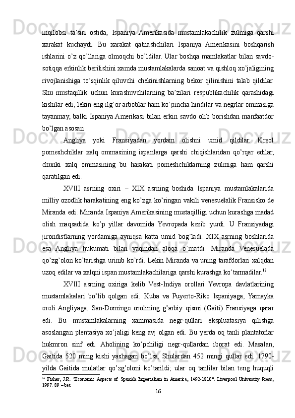 inqilobsi   ta’siri   ostida,   Ispaniya   Amerikasida   mustamlakachilik   zulmiga   qarshi
xarakat   kuchaydi.   Bu   xarakat   qatnashchilari   Ispaniya   Amerikasini   boshqarish
ishlarini   o’z   qo’llariga   olmoqchi   bo’ldilar.   Ular   boshqa   mamlakatlar   bilan   savdo-
sotiqqa erkinlik berilishini xamda mustamlakalarda sanoat va qishloq xo’jaligining
rivojlanishiga   to’sqinlik   qiluvchi   chekinishlarning   bekor   qilinishini   talab   qildilar.
Shu   mustaqillik   uchun   kurashuvchilarning   ba’zilari   respublikachilik   qarashidagi
kishilar edi, lekin eng ilg’or arboblar ham ko’pincha hindilar va negrlar ommasiga
tayanmay,   balki   Ispaniya  Amerikasi   bilan   erkin   savdo   olib   borishdan   manfaatdor
bo’lgan asosan 
Angliya   yoki   Fransiyadan   yordam   olishni   umid   qildilar.   Kreol
pomeshchiklar   xalq   ommasining   ispanlarga   qarshi   chiqishlaridan   qo’rqar   edilar,
chunki   xalq   ommasining   bu   harakati   pomeshchiklarning   zulmiga   ham   qarshi
qaratilgan edi.  
XVIII   asrning   oxiri   –   XIX   asrning   boshida   Ispaniya   mustamlakalarida
milliy ozodlik harakatining eng ko’zga ko’ringan vakili venesuelalik Fransisko de
Miranda edi. Miranda Ispaniya Amerikasining mustaqilligi uchun kurashga madad
olish   maqsadida   ko’p   yillar   davomida   Yevropada   kezib   yurdi.   U   Fransiyadagi
jirondistlarning   yordamiga   ayniqsa   katta   umid   bog’ladi.   XIX   asrning   boshlarida
esa   Angliya   hukumati   bilan   yaqindan   aloqa   o’rnatdi.   Miranda   Venesuelada
qo’zg’olon ko’tarishga urinib ko’rdi. Lekin Miranda va uning tarafdorlari xalqdan
uzoq edilar va xalqni ispan mustamlakachilariga qarshi kurashga ko’tarmadilar. 12
  
XVIII   asrning   oxiriga   kelib   Vest-Indiya   orollari   Yevropa   davlatlarining
mustamlakalari   bo’lib   qolgan   edi.   Kuba   va   Puyerto-Riko   Ispaniyaga,   Yamayka
oroli  Angliyaga,   San-Domingo   orolining   g’arbiy   qismi   (Gaiti)   Fransiyaga   qarar
edi.   Bu   mustamlakalarning   xammasida   negr-qullari   ekspluatasiya   qilishga
asoslangan  plentasiya   xo’jaligi  keng   avj   olgan  edi.  Bu  yerda  oq  tanli  plantatorlar
hukmron   sinf   edi.   Aholining   ko’pchiligi   negr-qullardan   iborat   edi.   Masalan,
Gaitida   520   ming   kishi   yashagan   bo’lsa,   Shulardan   452   mingi   qullar   edi.   1790-
yilda   Gaitida   mulatlar   qo’zg’oloni   ko’tarildi;   ular   oq   tanlilar   bilan   teng   huquqli
12
  Fisher,   J.R.   "Economic  Aspects   of   Spanish   Imperialism   in  America,   1492-1810".   Liverpool   University   Press,
1997. 89 – bet 
16 