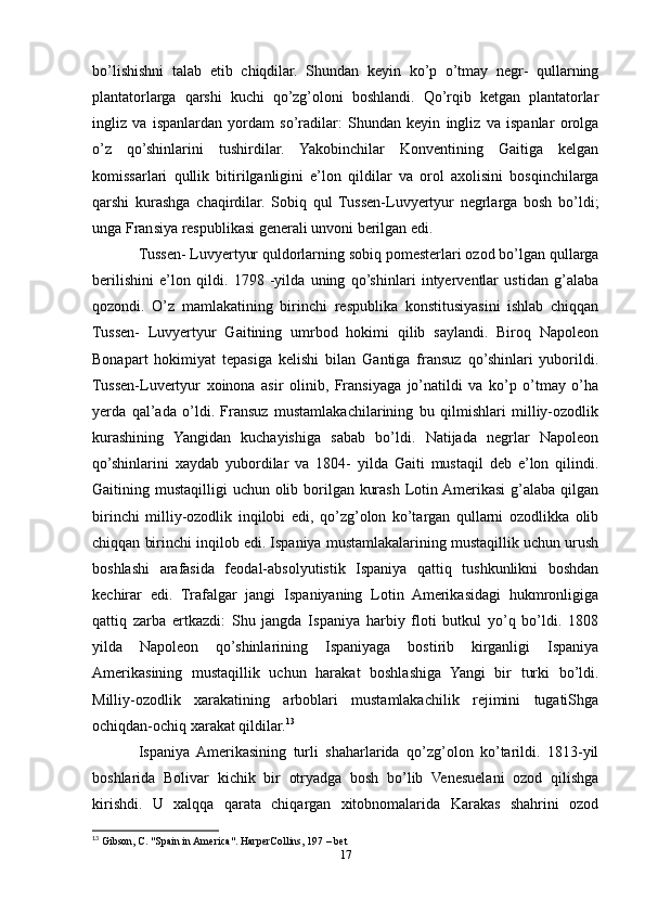bo’lishishni   talab   etib   chiqdilar.   Shundan   keyin   ko’p   o’tmay   negr-   qullarning
plantatorlarga   qarshi   kuchi   qo’zg’oloni   boshlandi.   Qo’rqib   ketgan   plantatorlar
ingliz   va   ispanlardan   yordam   so’radilar:   Shundan   keyin   ingliz   va   ispanlar   orolga
o’z   qo’shinlarini   tushirdilar.   Yakobinchilar   Konventining   Gaitiga   kelgan
komissarlari   qullik   bitirilganligini   e’lon   qildilar   va   orol   axolisini   bosqinchilarga
qarshi   kurashga   chaqirdilar.   Sobiq   qul   Tussen-Luvyertyur   negrlarga   bosh   bo’ldi;
unga Fransiya respublikasi generali unvoni berilgan edi. 
Tussen- Luvyertyur quldorlarning sobiq pomesterlari ozod bo’lgan qullarga
berilishini   e’lon   qildi.   1798   -yilda   uning   qo’shinlari   intyerventlar   ustidan   g’alaba
qozondi.   O’z   mamlakatining   birinchi   respublika   konstitusiyasini   ishlab   chiqqan
Tussen-   Luvyertyur   Gaitining   umrbod   hokimi   qilib   saylandi.   Biroq   Napoleon
Bonapart   hokimiyat   tepasiga   kelishi   bilan   Gantiga   fransuz   qo’shinlari   yuborildi.
Tussen-Luvertyur   xoinona   asir   olinib,   Fransiyaga   jo’natildi   va   ko’p   o’tmay   o’ha
yerda   qal’ada   o’ldi.   Fransuz   mustamlakachilarining   bu   qilmishlari   milliy-ozodlik
kurashining   Yangidan   kuchayishiga   sabab   bo’ldi.   Natijada   negrlar   Napoleon
qo’shinlarini   xaydab   yubordilar   va   1804-   yilda   Gaiti   mustaqil   deb   e’lon   qilindi.
Gaitining mustaqilligi  uchun olib borilgan kurash Lotin Amerikasi g’alaba qilgan
birinchi   milliy-ozodlik   inqilobi   edi,   qo’zg’olon   ko’targan   qullarni   ozodlikka   olib
chiqqan birinchi inqilob edi. Ispaniya mustamlakalarining mustaqillik uchun urush
boshlashi   arafasida   feodal-absolyutistik   Ispaniya   qattiq   tushkunlikni   boshdan
kechirar   edi.   Trafalgar   jangi   Ispaniyaning   Lotin   Amerikasidagi   hukmronligiga
qattiq   zarba   ertkazdi:   Shu   jangda   Ispaniya   harbiy   floti   butkul   yo’q   bo’ldi.   1808
yilda   Napoleon   qo’shinlarining   Ispaniyaga   bostirib   kirganligi   Ispaniya
Amerikasining   mustaqillik   uchun   harakat   boshlashiga   Yangi   bir   turki   bo’ldi.
Milliy-ozodlik   xarakatining   arboblari   mustamlakachilik   rejimini   tugatiShga
ochiqdan-ochiq xarakat qildilar. 13
 
Ispaniya   Amerikasining   turli   shaharlarida   qo’zg’olon   ko’tarildi.   1813-yil
boshlarida   Bolivar   kichik   bir   otryadga   bosh   bo’lib   Venesuelani   ozod   qilishga
kirishdi.   U   xalqqa   qarata   chiqargan   xitobnomalarida   Karakas   shahrini   ozod
13
 Gibson, C. "Spain in America". HarperCollins, 197 – bet 
17 