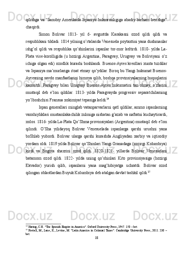 qilishga va “Janubiy Amerikada Ispaniya hukmronligiga abadiy barham berishga”
chaqirdi.
Simon   Bolivar   1813-   yil   6-   avgustda   Karakasni   ozod   qildi   qildi   va
respublikani tikladi. 1814 yilning o’rtalarida Venesuela poytaxtini yana dushmanlar
ishg’ol   qildi  va   respublika   qo’shinlarini   ispanlar   tor-mor   keltirdi.  1810-   yilda  La-
Plata   vise-korolligida   (u   hozirgi  Argentina,   Paragvay,   Urugvay   va   Boliviyani   o’z
ichiga olgan edi) ozodlik kurashi boshlandi. Buenos-Ayres kreollari xunta tuzdilar
va Ispaniya ma’murlariga itoat etmay qo’ydilar. Biroq bu Yangi hukumat Buenos-
Ayresning savdo manfaatlarini himoya qilib, boshqa provinsiyalarning huquqlarini
kamsitdi.   Paragvay   bilan   Urugvay   Buenos-Ayres   hukumatini   tan   olmay,   o’zlarini
mustaqil   deb   e’lon   qildilar.   1813-   yilda   Paragvayda   progressiv   separatchilarning
yo’lboshchisi Fransua xokimiyat tepasiga keldi. 14
  
Ispan generallari minglab vatanparvarlarni qatl qildilar, ammo ispanlarning
vaxshiyliklari mustamlakachilik zulmiga nisbatan g’azab va nafratni kuchaytirardi,
xolos. 1816- yilda La-Plata Qo’Shma provinsiyalari (Argentina) mustaqil deb e’lon
qilindi.   O’Sha   yilidayoq   Bolivar   Venesuelada   ispanlarga   qarshi   urushni   yana
boShlab   yubordi.   Bolivar   ularga   qarshi   kurashda  Angliyadan   xarbiy   va   iqtisodiy
yordam oldi. 1819 yilda Bolivar qo’Shinlari Yangi Granadaga (xozirgi Kolumbiya)
kirdi   va   Bogota   shaxrini   ozod   qildi.   1820-1821-   yillarda   Bolivar   Venesuelani
batamom   ozod   qildi.   1822-   yilda   uning   qo’shinlari   Kito   provinsiyasiga   (hozirgi
Ekvador)   yurish   qilib,   ispanlarni   yana   mag’lubiyatga   uchratdi.   Bolivar   ozod
qilingan oblastlardan Buyuk Kolumbiya deb atalgan davlat tashkil qildi. 15
  
14
 Haring, C.H. "The Spanish Empire in America". Oxford University Press, 1947. 150 – bet 
15
  Restall, M., Lane, K., Levine, M. "Latin America in Colonial Times". Cambridge University Press, 2011. 230 –
bet 
18 