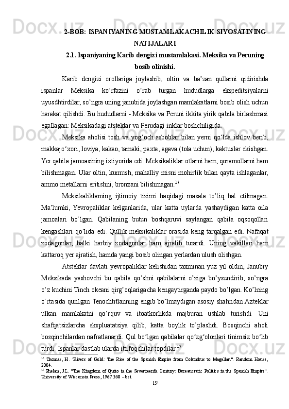 2-BOB: ISPANIYANING MUSTAMLAKACHILIK SIYOSATINING
NATIJALARI
2.1. Ispaniyaning Karib dengizi mustamlakasi. Meksika va Peruning
bosib olinishi.
Karib   dengizi   orollariga   joylashib,   oltin   va   ba’zan   qullarni   qidirishda
ispanlar   Meksika   ko’rfazini   o’rab   turgan   hududlarga   ekspeditsiyalarni
uyusdhtirdilar, so’ngra uning janubida joylashgan mamlakatlarni bosib olish uchun
harakat qilishdi. Bu hududlarni - Meksika va Peruni ikkita yirik qabila birlashmasi
egallagan: Meksikadagi atsteklar va Perudagi inklar boshchiligida.
Meksika   aholisi   tosh   va   yog och  asboblar   bilan   yerni   qo lda   ishlov   berib,ʻ ʻ
makkajo xori, loviya, kakao, tamaki, paxta, agava (tola uchun), kaktuslar ekishgan.	
ʻ
Yer qabila jamoasining ixtiyorida edi. Meksikaliklar otlarni ham, qoramollarni ham
bilishmagan. Ular oltin, kumush, mahalliy misni mohirlik bilan qayta ishlaganlar,
ammo metallarni eritishni, bronzani bilishmagan. 16
 
Meksikaliklarning   ijtimoiy   tizimi   haqidagi   masala   to’liq   hal   etilmagan.
Ma’lumki,   Yevropaliklar   kelganlarida,   ular   katta   uylarda   yashaydigan   katta   oila
jamoalari   bo’lgan.   Qabilaning   butun   boshqaruvi   saylangan   qabila   oqsoqollari
kengashlari   qo’lida   edi.   Qullik   meksikaliklar   orasida   keng   tarqalgan   edi.   Nafaqat
zodagonlar,   balki   harbiy   zodagonlar   ham   ajralib   turardi.   Uning   vakillari   ham
kattaroq yer ajratish, hamda yangi bosib olingan yerlardan ulush olishgan. 
Atsteklar   davlati   yevropaliklar   kelishidan   taxminan   yuz  yil   oldin,  Janubiy
Meksikada   yashovchi   bu   qabila   qo’shni   qabilalarni   o’ziga   bo’ysundirib,   so’ngra
o’z kuchini Tinch okeani qirg’oqlarigacha kengaytirganda paydo bo’lgan. Ko’lning
o’rtasida qurilgan Tenochtitlanning engib bo’lmaydigan asosiy shahridan Azteklar
ulkan   mamlakatni   qo’rquv   va   itoatkorlikda   majburan   ushlab   turishdi.   Uni
shafqatsizlarcha   ekspluatatsiya   qilib,   katta   boylik   to’plashdi.   Bosqinchi   aholi
bosqinchilardan nafratlanardi. Qul bo lgan qabilalar qo zg olonlari tinimsiz bo lib	
ʻ ʻ ʻ ʻ
turdi. Ispanlar dastlab ularda ittifoqchilar topdilar. 17
16
  Thomas,   H.   "Rivers   of   Gold:  The   Rise   of   the   Spanish   Empire   from   Columbus   to   Magellan".   Random   House,
2004.
17
  Phelan,  J.L. "The Kingdom  of Quito in the Seventeenth Century:  Bureaucratic  Politics  in the Spanish Empire".
University of Wisconsin Press, 1967 360 – bet 
19 