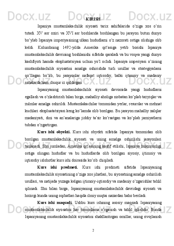 KIRISH
Ispaniya   mustamlakachilik   siyosati   tarix   sahifalarida   o’ziga   xos   o’rin
tutadi.   XV   asr   oxiri   va   XVI   asr   boshlarida   boshlangan   bu   jarayon   butun   dunyo
bo’ylab Ispaniya imperiyasining ulkan hududlarni o’z nazorati ostiga olishiga olib
keldi.   Kolumbning   1492-yilda   Amerika   qit’asiga   yetib   borishi   Ispaniya
mustamlakachilik davrining boshlanishi sifatida qaraladi va bu voqea yangi dunyo
kashfiyoti   hamda   ekspluatatsiyasi   uchun   yo’l   ochdi.   Ispaniya   imperiyasi   o’zining
mustamlakachilik   siyosatini   amalga   oshirishda   turli   usullar   va   strategiyalarni
qo’llagan   bo’lib,   bu   jarayonlar   nafaqat   iqtisodiy,   balki   ijtimoiy   va   madaniy
sohalarda ham chuqur iz qoldirgan.
Ispaniyaning   mustamlakachilik   siyosati   davomida   yangi   hududlarni
egallash va o’zlashtirish bilan birga, mahalliy aholiga nisbatan ko’plab tazyiqlar va
zulmlar amalga oshirildi. Mustamlakachilar tomonidan yerlar, resurslar va mehnat
kuchlari ekspluatatsiyasi keng ko’lamda olib borilgan. Bu jarayon mahalliy xalqlar
madaniyati,   dini   va   an’analariga   jiddiy   ta’sir   ko’rsatgan   va   ko’plab   jamiyatlarni
tubdan o’zgartirgan.
Kurs   ishi   obyekti.   Kurs   ishi   obyekti   sifatida   Ispaniya   tomonidan   olib
borilgan   mustamlakachilik   siyosati   va   uning   amalga   oshirilishi   jarayonlari
tanlanadi. Shu jumladan, Amerika qit’asining kashf etilishi, Ispaniya hukmronligi
ostiga   olingan   hududlar   va   bu   hududlarda   olib   borilgan   siyosiy,   ijtimoiy   va
iqtisodiy islohotlar kurs ishi doirasida ko’rib chiqiladi.
Kurs   ishi   predmeti.   Kurs   ishi   predmeti   sifatida   Ispaniyaning
mustamlakachilik siyosatining o’ziga xos jihatlari, bu siyosatning amalga oshirilish
usullari, va natijada yuzaga kelgan ijtimoiy-iqtisodiy va madaniy o’zgarishlar tahlil
qilinadi.   Shu   bilan   birga,   Ispaniyaning   mustamlakachilik   davridagi   siyosati   va
hozirgi kunda uning oqibatlari haqida ilmiy nuqtai nazardan baho beriladi.
Kurs   ishi   maqsadi.   Ushbu   kurs   ishining   asosiy   maqsadi   Ispaniyaning
mustamlakachilik   siyosatini   har   tomonlama   o’rganish   va   tahlil   qilishdir.   Bunda
Ispaniyaning mustamlakachilik siyosatini shakllantirgan omillar, uning rivojlanish
2 
