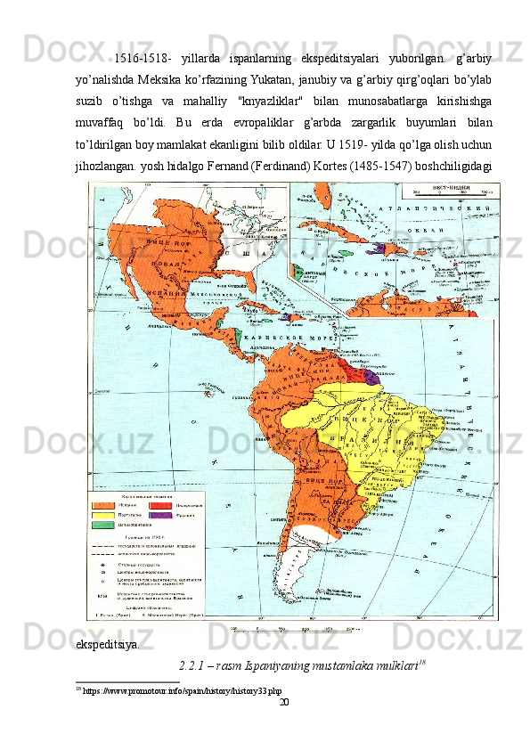 1516-1518-   yillarda   ispanlarning   ekspeditsiyalari   yuborilgan.   g’arbiy
yo’nalishda Meksika ko’rfazining Yukatan, janubiy va g’arbiy qirg’oqlari bo’ylab
suzib   o’tishga   va   mahalliy   "knyazliklar"   bilan   munosabatlarga   kirishishga
muvaffaq   bo’ldi.   Bu   erda   evropaliklar   g’arbda   zargarlik   buyumlari   bilan
to’ldirilgan boy mamlakat ekanligini bilib oldilar. U 1519- yilda qo’lga olish uchun
jihozlangan. yosh hidalgo Fernand (Ferdinand) Kortes (1485-1547) boshchiligidagi
ekspeditsiya. 
2.2.1 – rasm Ispaniyaning mustamlaka mulklari 18
18
 https://www.promotour.info/spain/history/history33.php
20 