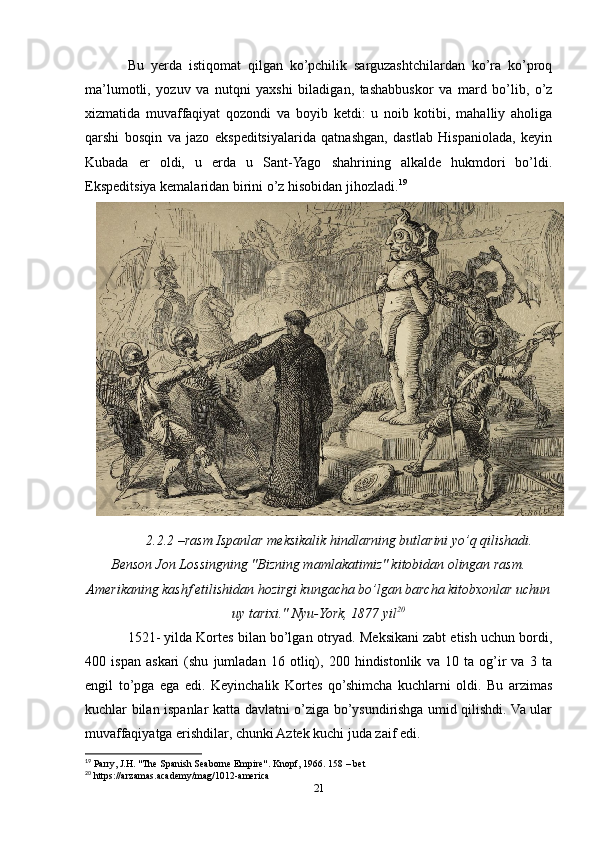 Bu   yerda   istiqomat   qilgan   ko’pchilik   sarguzashtchilardan   ko’ra   ko’proq
ma’lumotli,   yozuv   va   nutqni   yaxshi   biladigan,   tashabbuskor   va   mard   bo’lib,   o’z
xizmatida   muvaffaqiyat   qozondi   va   boyib   ketdi:   u   noib   kotibi,   mahalliy   aholiga
qarshi   bosqin   va   jazo   ekspeditsiyalarida   qatnashgan,   dastlab   Hispaniolada,   keyin
Kubada   er   oldi,   u   erda   u   Sant-Yago   shahrining   alkalde   hukmdori   bo’ldi.
Ekspeditsiya kemalaridan birini o’z hisobidan jihozladi. 19
2.2.2 –rasm Ispanlar meksikalik hindlarning butlarini yo’q qilishadi.
Benson Jon Lossingning "Bizning mamlakatimiz" kitobidan olingan rasm.
Amerikaning kashf etilishidan hozirgi kungacha bo’lgan barcha kitobxonlar uchun
uy tarixi." Nyu-York, 1877 yil 20
1521- yilda Kortes bilan bo’lgan otryad. Meksikani zabt etish uchun bordi,
400   ispan   askari   (shu   jumladan   16   otliq),   200   hindistonlik   va   10   ta   og’ir   va   3   ta
engil   to’pga   ega   edi.   Keyinchalik   Kortes   qo’shimcha   kuchlarni   oldi.   Bu   arzimas
kuchlar bilan ispanlar katta davlatni o’ziga bo’ysundirishga umid qilishdi. Va ular
muvaffaqiyatga erishdilar, chunki Aztek kuchi juda zaif edi.
19
 Parry, J.H. "The Spanish Seaborne Empire". Knopf, 1966. 158 – bet 
20
 https://arzamas.academy/mag/1012-america
21 