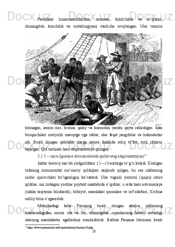 Peruliklar   hunarmandchilikni,   xususan,   kulolchilik   va   to’qishni,
shuningdek,   konchilik   va   metallurgiyani   etarlicha   rivojlangan.   Ular   temirni
bilmagan,   ammo   mis,   bronza,   qalay   va   kumushni   yaxshi   qayta   ishlashgan.   Inka
bosqinchilari   imtiyozli   mavqega   ega   edilar,   ular   faqat   jangchilar   va   hukmdorlar
edi.   Bosib   olingan   qabilalar   ularga   natura   shaklida   soliq   to lab,   turli   ishlarniʻ
bajargan. Qul mehnati ham ekspluatatsiya qilingan.
2.2.3 – rasm Ispaniya koloniyalarida qullarning ekspluatatsiyasi 22
Inklar tasviriy san ati yodgorliklari 12—13-asrlarga to g ri keladi. Kesilgan	
ʼ ʻ ʻ
toshning   monumental   me’moriy   qoldiqlari   saqlanib   qolgan,   bu   esa   inklarning
mohir   quruvchilar   bo’lganligini   ko’rsatadi.   Ular   tugunli   yozuvni   (quipu)   ixtiro
qildilar, uni zodagon yoshlar poytaxt maktabida o’qidilar, u erda ham astronomiya
(inklar   taqvimni   bilishardi),   tibbiyot,   mamlakat   qonunlari   va  urf-odatlari,  Kechua
milliy tilini o’rganishdi.
Meksikadagi   kabi   Peruning   bosib   olingan   aholisi   inklarning
hukmronligidan   norozi   edi   va   bu,   shuningdek,   ispanlarning   harbiy   ustunligi
ularning   mamlakatni   egallashini   osonlashtirdi.   Balboa   Panama   Istmusini   kesib
22
 https://www.promotour.info/spain/history/history33.php
23 