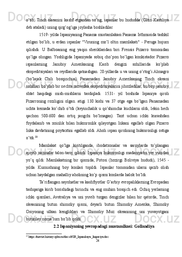 o’tib,  Tinch   okeanini   kashf   etgandan   so’ng,   ispanlar   bu   hududda   (Oltin   Kastiliya
deb ataladi) uning qirg’og’iga joylasha boshladilar.
1519- yilda Ispaniyaning Panama mustamlakasi Panama Isthmusida tashkil
etilgan   bo’lib,   u   erdan   ispanlar   "Viruning   mo’l   oltin   mamlakati"   -   Peruga   hujum
qilishdi.   U   Balboaning   eng   yaqin   sheriklaridan   biri   Frensis   Pizarro   tomonidan
qo’lga   olingan.  Yoshligida   Ispaniyada   sobiq   cho’pon   bo’lgan   konkistador   Pizarro
ispanlarning   Janubiy   Amerikaning   Karib   dengizi   sohillarida   ko’plab
ekspeditsiyalari va reydlarida qatnashgan. 20-yillarda u va uning o’rtog’i Almagro
(bo’lajak   Chili   bosqinchisi)   Panamadan   Janubiy   Amerikaning   Tinch   okeani
sohillari bo’ylab bir nechta razvedka ekspeditsiyalarini jihozladilar, bu boy janubiy
shtat   haqidagi   mish-mishlarni   tasdiqladi.   1531-   yil   boshida   Ispaniya   qiroli
Pizarroning   roziligini   olgan.   atigi   130   kishi   va   37   otga   ega   bo’lgan   Panamadan
uchta   kemada  ko’chib   o’tdi   (keyinchalik  u   qo’shimcha   kuchlarni   oldi,   lekin  hech
qachon   500-600   dan   ortiq   jangchi   bo’lmagan).   Taxt   uchun   ichki   kurashdan
foydalanib   va   xoinlik   bilan   hukmronlik   qilayotgan   Inkani   egallab   olgan   Pizarro
Inka davlatining poytaxtini egallab oldi. Aholi ispan qirolining hukmronligi ostiga
o’tdi. 23
Mamlakat   qo’lga   kiritilganda,   ibodatxonalar   va   saroylarda   to’plangan
ajoyib xazinalar talon-taroj qilindi. Ispaniya hukmronligi madaniyatni yer yuzidan
yo’q   qildi:   Mamlakatning   bir   qismida,   Potosi   (hozirgi   Boliviya   hududi),   1545   -
yilda.   Kumushning   boy   konlari   topildi.   Ispanlar   tomonidan   ularni   qazib   olish
uchun haydalgan mahalliy aholining ko’p qismi konlarda halok bo’ldi.
Ta’riflangan sayohatlar va kashfiyotlar G’arbiy evropaliklarning Evropadan
tashqariga kirib borishidagi  birinchi  va eng muhim  bosqich edi. Ochiq yerlarning
ichki   qismlari,  Avstraliya   va   uni   yuvib   turgan   dengizlar   bilan   bir   qatorda,   Tinch
okeanining   butun   shimoliy   qismi,   deyarli   butun   Shimoliy   Amerika,   Shimoliy
Osiyoning   ulkan   kengliklari   va   Shimoliy   Muz   okeanining   uni   yuvayotgani
butunlay noma’lum bo’lib qoldi.
2.2 Ispaniyaning yevropadagi mustamlkasi: Gollandiya
23
 https://novist.history.spbu.ru/docs/NIR_Ispanskaya_Imperiya.doc
24 