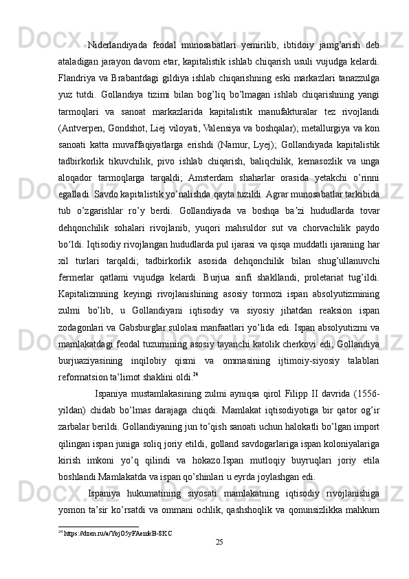 Niderlandiyada   feodal   munosabatlari   yemirilib,   ibtidoiy   jamg’arish   deb
ataladigan jarayon davom  etar, kapitalistik  ishlab chiqarish usuli  vujudga kelardi.
Flandriya   va   Brabantdagi   gildiya   ishlab   chiqarishning   eski   markazlari   tanazzulga
yuz   tutdi.   Gollandiya   tizimi   bilan   bog’liq   bo’lmagan   ishlab   chiqarishning   yangi
tarmoqlari   va   sanoat   markazlarida   kapitalistik   manufakturalar   tez   rivojlandi
(Antverpen, Gondshot, Liej viloyati, Valensiya va boshqalar); metallurgiya va kon
sanoati   katta   muvaffaqiyatlarga   erishdi   (Namur,   Lyej);   Gollandiyada   kapitalistik
tadbirkorlik   tikuvchilik,   pivo   ishlab   chiqarish,   baliqchilik,   kemasozlik   va   unga
aloqador   tarmoqlarga   tarqaldi;   Amsterdam   shaharlar   orasida   yetakchi   o’rinni
egalladi. Savdo kapitalistik yo’nalishda qayta tuzildi. Agrar munosabatlar tarkibida
tub   o’zgarishlar   ro’y   berdi.   Gollandiyada   va   boshqa   ba zi   hududlarda   tovarʼ
dehqonchilik   sohalari   rivojlanib,   yuqori   mahsuldor   sut   va   chorvachilik   paydo
bo ldi. Iqtisodiy rivojlangan hududlarda pul ijarasi va qisqa muddatli ijaraning har	
ʻ
xil   turlari   tarqaldi;   tadbirkorlik   asosida   dehqonchilik   bilan   shug’ullanuvchi
fermerlar   qatlami   vujudga   kelardi.   Burjua   sinfi   shakllandi,   proletariat   tug’ildi.
Kapitalizmning   keyingi   rivojlanishining   asosiy   tormozi   ispan   absolyutizmining
zulmi   bo’lib,   u   Gollandiyani   iqtisodiy   va   siyosiy   jihatdan   reaksion   ispan
zodagonlari va Gabsburglar sulolasi manfaatlari yo’lida edi. Ispan absolyutizmi va
mamlakatdagi feodal tuzumining asosiy tayanchi katolik cherkovi edi; Gollandiya
burjuaziyasining   inqilobiy   qismi   va   ommasining   ijtimoiy-siyosiy   talablari
reformatsion ta’limot shaklini oldi. 24
    Ispaniya   mustamlakasining   zulmi   ayniqsa   qirol   Filipp   II   davrida   (1556-
yildan)   chidab   bo’lmas   darajaga   chiqdi.   Mamlakat   iqtisodiyotiga   bir   qator   og’ir
zarbalar berildi. Gollandiyaning jun to’qish sanoati uchun halokatli bo’lgan import
qilingan ispan juniga soliq joriy etildi, golland savdogarlariga ispan koloniyalariga
kirish   imkoni   yo’q   qilindi   va   hokazo.Ispan   mutloqiy   buyruqlari   joriy   etila
boshlandi.Mamlakatda va ispan qo’shinlari u eyrda joylashgan edi.
Ispaniya   hukumatining   siyosati   mamlakatning   iqtisodiy   rivojlanishiga
yomon  ta’sir   ko’rsatdi   va   ommani   ochlik,  qashshoqlik   va   qonunsizlikka   mahkum
24
 https://dzen.ru/a/YojO5yFAemkB-8KC
25 
