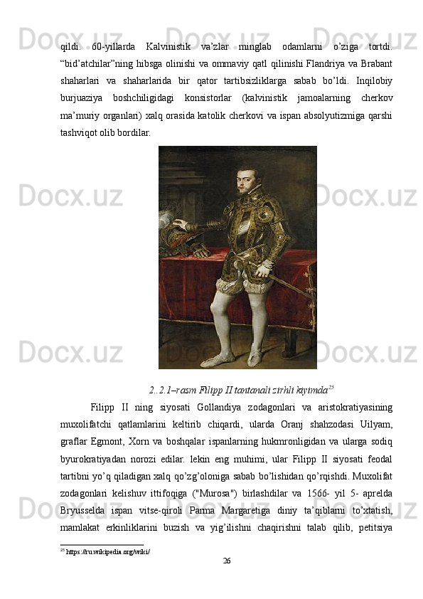 qildi.   60-yillarda   Kalvinistik   va’zlar   minglab   odamlarni   o’ziga   tortdi.
“bid’atchilar”ning hibsga olinishi va ommaviy qatl qilinishi Flandriya va Brabant
shaharlari   va   shaharlarida   bir   qator   tartibsizliklarga   sabab   bo’ldi.   Inqilobiy
burjuaziya   boshchiligidagi   konsistorlar   (kalvinistik   jamoalarning   cherkov
ma’muriy organlari) xalq orasida katolik cherkovi va ispan absolyutizmiga qarshi
tashviqot olib bordilar. 
2..2.1–rasm Filipp II tantanali zirhli kiyimda 25
Filipp   II   ning   siyosati   Gollandiya   zodagonlari   va   aristokratiyasining
muxolifatchi   qatlamlarini   keltirib   chiqardi,   ularda   Oranj   shahzodasi   Uilyam,
graflar   Egmont,   Xorn   va   boshqalar   ispanlarning   hukmronligidan   va   ularga   sodiq
byurokratiyadan   norozi   edilar.   lekin   eng   muhimi,   ular   Filipp   II   siyosati   feodal
tartibni yo’q qiladigan xalq qo’zg’oloniga sabab bo’lishidan qo’rqishdi. Muxolifat
zodagonlari   kelishuv   ittifoqiga   ("Murosa")   birlashdilar   va   1566-   yil   5-   aprelda
Bryusselda   ispan   vitse-qiroli   Parma   Margaretiga   diniy   ta’qiblarni   to’xtatish,
mamlakat   erkinliklarini   buzish   va   yig’ilishni   chaqirishni   talab   qilib,   petitsiya
25
 https://ru.wikipedia.org/wiki/
26 