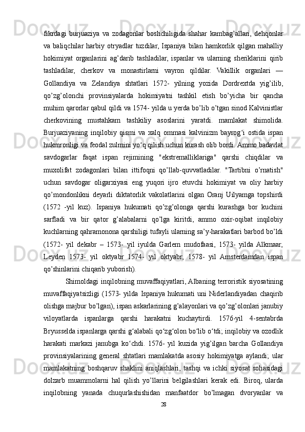 fikrdagi   burjuaziya   va   zodagonlar   boshchiligida   shahar   kambag’allari,   dehqonlar
va  baliqchilar   harbiy   otryadlar   tuzdilar,  Ispaniya   bilan   hamkorlik   qilgan   mahalliy
hokimiyat   organlarini   ag’darib   tashladilar,   ispanlar   va   ularning   sheriklarini   qirib
tashladilar,   cherkov   va   monastirlarni   vayron   qildilar.   Vakillik   organlari   —
Gollandiya   va   Zelandiya   shtatlari   1572-   yilning   yozida   Dordrextda   yig’ilib,
qo’zg’olonchi   provinsiyalarda   hokimiyatni   tashkil   etish   bo’yicha   bir   qancha
muhim qarorlar qabul qildi va 1574- yilda u yerda bo’lib o’tgan sinod Kalvinistlar
cherkovining   mustahkam   tashkiliy   asoslarini   yaratdi.   mamlakat   shimolida.
Burjuaziyaning   inqilobiy   qismi   va   xalq   ommasi   kalvinizm   bayrog i   ostida   ispanʻ
hukmronligi va feodal zulmini yo q qilish uchun kurash olib bordi. Ammo badavlat	
ʻ
savdogarlar   faqat   ispan   rejimining   "ekstremalliklariga"   qarshi   chiqdilar   va
muxolifat   zodagonlari   bilan   ittifoqni   qo’llab-quvvatladilar.   "Tartibni   o’rnatish"
uchun   savdogar   oligarxiyasi   eng   yuqori   ijro   etuvchi   hokimiyat   va   oliy   harbiy
qo’mondonlikni   deyarli   diktatorlik   vakolatlarini   olgan   Oranj   Uilyamga   topshirdi
(1572   -yil   kuz).   Ispaniya   hukumati   qo’zg’olonga   qarshi   kurashga   bor   kuchini
sarfladi   va   bir   qator   g’alabalarni   qo’lga   kiritdi,   ammo   oxir-oqibat   inqilobiy
kuchlarning qahramonona qarshiligi tufayli ularning sa’y-harakatlari barbod bo’ldi
(1572-   yil   dekabr   –   1573-   yil   iyulda   Garlem   mudofaasi,   1573-   yilda  Alkmaar,
Leyden   1573-   yil   oktyabr   1574-   yil   oktyabr,   1578-   yil   Amsterdamdan   ispan
qo’shinlarini chiqarib yuborish).
Shimoldagi   inqilobning  muvaffaqiyatlari, Albaning   terroristik   siyosatining
muvaffaqiyatsizligi   (1573-   yilda   Ispaniya   hukumati   uni   Niderlandiyadan   chaqirib
olishga majbur bo’lgan), ispan askarlarining g’alayonlari va qo’zg’olonlari janubiy
viloyatlarda   ispanlarga   qarshi   harakatni   kuchaytirdi.   1576-yil   4-sentabrda
Bryusselda ispanlarga qarshi g alabali qo zg olon bo lib o tdi; inqilobiy va ozodlik	
ʻ ʻ ʻ ʻ ʻ
harakati   markazi   janubga   ko chdi.   1576-   yil   kuzida   yig’ilgan   barcha   Gollandiya
ʻ
provinsiyalarining   general   shtatlari   mamlakatda   asosiy   hokimiyatga   aylandi;   ular
mamlakatning   boshqaruv   shaklini   aniqlashlari,   tashqi   va   ichki   siyosat   sohasidagi
dolzarb   muammolarni   hal   qilish   yo’llarini   belgilashlari   kerak   edi.   Biroq,   ularda
inqilobning   yanada   chuqurlashishidan   manfaatdor   bo’lmagan   dvoryanlar   va
28 