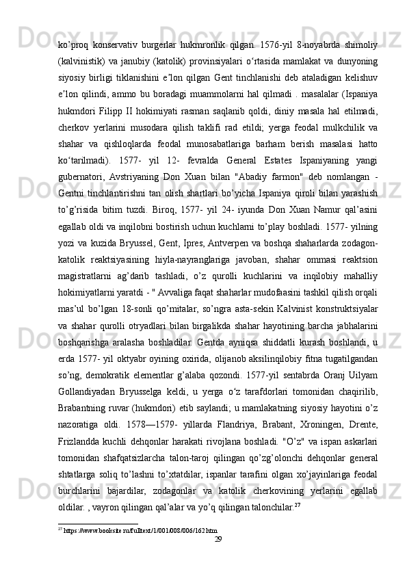 ko’proq   konservativ   burgerlar   hukmronlik   qilgan.   1576-yil   8-noyabrda   shimoliy
(kalvinistik)   va   janubiy   (katolik)   provinsiyalari   o rtasida   mamlakat   va   dunyoningʻ
siyosiy   birligi   tiklanishini   e lon   qilgan   Gent   tinchlanishi   deb   ataladigan   kelishuv	
ʼ
e lon   qilindi,   ammo   bu   boradagi   muammolarni   hal   qilmadi   .   masalalar   (Ispaniya	
ʼ
hukmdori   Filipp   II   hokimiyati   rasman   saqlanib   qoldi,   diniy   masala   hal   etilmadi,
cherkov   yerlarini   musodara   qilish   taklifi   rad   etildi;   yerga   feodal   mulkchilik   va
shahar   va   qishloqlarda   feodal   munosabatlariga   barham   berish   masalasi   hatto
ko tarilmadi).   1577-   yil   12-   fevralda   General   Estates   Ispaniyaning   yangi
ʻ
gubernatori,   Avstriyaning   Don   Xuan   bilan   "Abadiy   farmon"   deb   nomlangan   -
Gentni   tinchlantirishni   tan   olish   shartlari   bo’yicha   Ispaniya   qiroli   bilan   yarashish
to’g’risida   bitim   tuzdi.   Biroq,   1577-   yil   24-   iyunda   Don   Xuan   Namur   qal’asini
egallab oldi va inqilobni bostirish uchun kuchlarni to’play boshladi. 1577- yilning
yozi   va   kuzida   Bryussel,   Gent,   Ipres,  Antverpen   va   boshqa   shaharlarda   zodagon-
katolik   reaktsiyasining   hiyla-nayranglariga   javoban,   shahar   ommasi   reaktsion
magistratlarni   ag’darib   tashladi,   o’z   qurolli   kuchlarini   va   inqilobiy   mahalliy
hokimiyatlarni yaratdi - " Avvaliga faqat shaharlar mudofaasini tashkil qilish orqali
mas’ul   bo’lgan   18-sonli   qo’mitalar,   so’ngra   asta-sekin   Kalvinist   konstruktsiyalar
va   shahar   qurolli   otryadlari   bilan   birgalikda   shahar   hayotining   barcha   jabhalarini
boshqarishga   aralasha   boshladilar.   Gentda   ayniqsa   shiddatli   kurash   boshlandi,   u
erda 1577- yil oktyabr oyining oxirida, olijanob aksilinqilobiy fitna tugatilgandan
so’ng,   demokratik   elementlar   g’alaba   qozondi.   1577-yil   sentabrda   Oranj   Uilyam
Gollandiyadan   Bryusselga   keldi,   u   yerga   o z   tarafdorlari   tomonidan   chaqirilib,	
ʻ
Brabantning ruvar (hukmdori) etib saylandi; u mamlakatning siyosiy hayotini o’z
nazoratiga   oldi.   1578—1579-   yillarda   Flandriya,   Brabant,   Xroningen,   Drente,
Frizlandda   kuchli   dehqonlar   harakati   rivojlana   boshladi.   "O’z"   va   ispan   askarlari
tomonidan   shafqatsizlarcha   talon-taroj   qilingan   qo’zg’olonchi   dehqonlar   general
shtatlarga   soliq   to’lashni   to’xtatdilar,   ispanlar   tarafini   olgan   xo’jayinlariga   feodal
burchlarini   bajardilar,   zodagonlar   va   katolik   cherkovining   yerlarini   egallab
oldilar. , vayron qilingan qal’alar va yo’q qilingan talonchilar. 27
27
 https://www.booksite.ru/fulltext/1/001/008/006/162.htm
29 