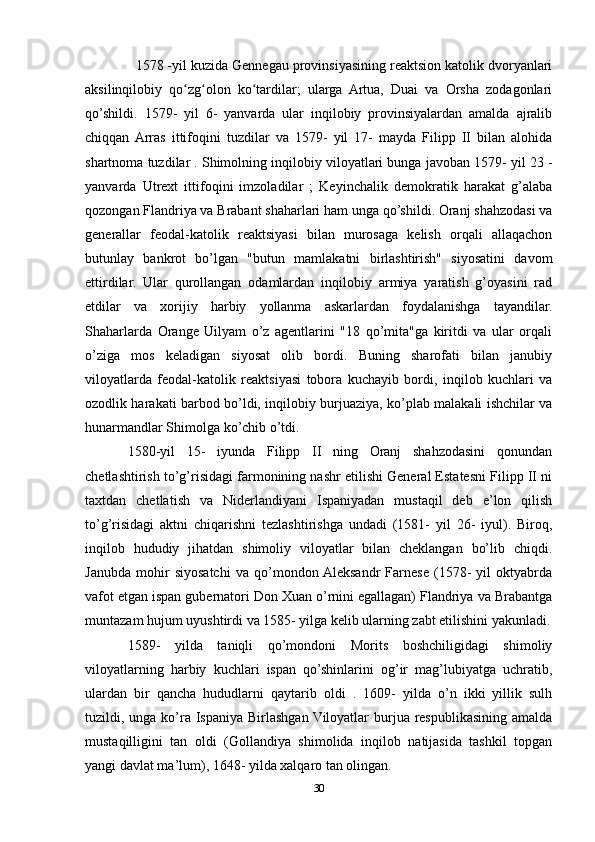   1578 -yil kuzida Gennegau provinsiyasining reaktsion katolik dvoryanlari
aksilinqilobiy   qo zg olon   ko tardilar;   ularga   Artua,   Duai   va   Orsha   zodagonlariʻ ʻ ʻ
qo’shildi.   1579-   yil   6-   yanvarda   ular   inqilobiy   provinsiyalardan   amalda   ajralib
chiqqan  Arras   ittifoqini   tuzdilar   va   1579-   yil   17-   mayda   Filipp   II   bilan   alohida
shartnoma tuzdilar . Shimolning inqilobiy viloyatlari bunga javoban 1579- yil 23 -
yanvarda   Utrext   ittifoqini   imzoladilar   ;   Keyinchalik   demokratik   harakat   g’alaba
qozongan Flandriya va Brabant shaharlari ham unga qo’shildi. Oranj shahzodasi va
generallar   feodal-katolik   reaktsiyasi   bilan   murosaga   kelish   orqali   allaqachon
butunlay   bankrot   bo’lgan   "butun   mamlakatni   birlashtirish"   siyosatini   davom
ettirdilar.   Ular   qurollangan   odamlardan   inqilobiy   armiya   yaratish   g’oyasini   rad
etdilar   va   xorijiy   harbiy   yollanma   askarlardan   foydalanishga   tayandilar.
Shaharlarda   Orange   Uilyam   o’z   agentlarini   "18   qo’mita"ga   kiritdi   va   ular   orqali
o’ziga   mos   keladigan   siyosat   olib   bordi.   Buning   sharofati   bilan   janubiy
viloyatlarda   feodal-katolik   reaktsiyasi   tobora   kuchayib   bordi,   inqilob   kuchlari   va
ozodlik harakati barbod bo’ldi, inqilobiy burjuaziya, ko’plab malakali ishchilar va
hunarmandlar Shimolga ko’chib o’tdi.
1580-yil   15-   iyunda   Filipp   II   ning   Oranj   shahzodasini   qonundan
chetlashtirish to’g’risidagi farmonining nashr etilishi General Estatesni Filipp II ni
taxtdan   chetlatish   va   Niderlandiyani   Ispaniyadan   mustaqil   deb   e’lon   qilish
to’g’risidagi   aktni   chiqarishni   tezlashtirishga   undadi   (1581-   yil   26-   iyul).   Biroq,
inqilob   hududiy   jihatdan   shimoliy   viloyatlar   bilan   cheklangan   bo’lib   chiqdi.
Janubda   mohir   siyosatchi   va   qo’mondon  Aleksandr   Farnese   (1578-   yil   oktyabrda
vafot etgan ispan gubernatori Don Xuan o’rnini egallagan) Flandriya va Brabantga
muntazam hujum uyushtirdi va 1585- yilga kelib ularning zabt etilishini yakunladi.
1589-   yilda   taniqli   qo’mondoni   Morits   boshchiligidagi   shimoliy
viloyatlarning   harbiy   kuchlari   ispan   qo’shinlarini   og’ir   mag’lubiyatga   uchratib,
ulardan   bir   qancha   hududlarni   qaytarib   oldi   .   1609-   yilda   o’n   ikki   yillik   sulh
tuzildi, unga ko’ra Ispaniya Birlashgan Viloyatlar  burjua  respublikasining amalda
mustaqilligini   tan   oldi   (Gollandiya   shimolida   inqilob   natijasida   tashkil   topgan
yangi davlat ma’lum), 1648- yilda xalqaro tan olingan.
30 