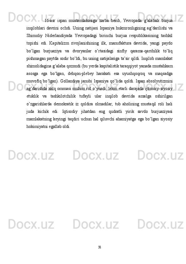     16-asr   ispan   mustamlakasiga   zarba   berib,   Yevropada   g’alabali   burjua
inqiloblari   davrini   ochdi.   Uning   natijasi   Ispaniya   hukmronligining   ag’darilishi   va
Shimoliy   Niderlandiyada   Yevropadagi   birinchi   burjua   respublikasining   tashkil
topishi   edi.   Kapitalizm   rivojlanishining   ilk,   manufaktura   davrida,   yangi   paydo
bo’lgan   burjuaziya   va   dvoryanlar   o’rtasidagi   sinfiy   qarama-qarshilik   to’liq
pishmagan paytda sodir bo’ldi, bu uning natijalariga ta’sir qildi. Inqilob mamlakat
shimolidagina g alaba qozondi (bu yerda kapitalistik taraqqiyot yanada mustahkamʻ
asosga   ega   bo lgan,   dehqon-plebey   harakati   esa   uyushqoqroq   va   maqsadga
ʻ
muvofiq bo lgan). Gollandiya  janubi  Ispaniya qo’lida  qoldi. Ispan  absolyutizmini	
ʻ
ag’darishda xalq ommasi muhim rol o’ynadi, lekin etarli darajada ijtimoiy-siyosiy
etuklik   va   tashkilotchilik   tufayli   ular   inqilob   davrida   amalga   oshirilgan
o’zgarishlarda   demokratik   iz   qoldira   olmadilar;   tub   aholining   mustaqil   roli   hali
juda   kichik   edi.   Iqtisodiy   jihatdan   eng   qudratli   yirik   savdo   burjuaziyasi
mamlakatning  keyingi   taqdiri   uchun   hal   qiluvchi   ahamiyatga  ega   bo’lgan  siyosiy
hokimiyatni egallab oldi.
31 