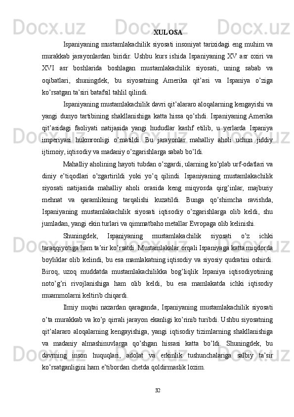 XULOSA
Ispaniyaning mustamlakachilik siyosati insoniyat tarixidagi eng muhim va
murakkab   jarayonlardan   biridir.   Ushbu   kurs   ishida   Ispaniyaning   XV   asr   oxiri   va
XVI   asr   boshlarida   boshlagan   mustamlakachilik   siyosati,   uning   sabab   va
oqibatlari,   shuningdek,   bu   siyosatning   Amerika   qit’asi   va   Ispaniya   o’ziga
ko’rsatgan ta’siri batafsil tahlil qilindi.
Ispaniyaning mustamlakachilik davri qit’alararo aloqalarning kengayishi va
yangi   dunyo   tartibining   shakllanishiga   katta   hissa   qo’shdi.   Ispaniyaning  Amerika
qit’asidagi   faoliyati   natijasida   yangi   hududlar   kashf   etilib,   u   yerlarda   Ispaniya
imperiyasi   hukmronligi   o’rnatildi.   Bu   jarayonlar   mahalliy   aholi   uchun   jiddiy
ijtimoiy, iqtisodiy va madaniy o’zgarishlarga sabab bo’ldi.
Mahalliy aholining hayoti tubdan o’zgardi, ularning ko’plab urf-odatlari va
diniy   e’tiqodlari   o’zgartirildi   yoki   yo’q   qilindi.   Ispaniyaning   mustamlakachilik
siyosati   natijasida   mahalliy   aholi   orasida   keng   miqyosda   qirg’inlar,   majburiy
mehnat   va   qaramlikning   tarqalishi   kuzatildi.   Bunga   qo’shimcha   ravishda,
Ispaniyaning   mustamlakachilik   siyosati   iqtisodiy   o’zgarishlarga   olib   keldi,   shu
jumladan, yangi ekin turlari va qimmatbaho metallar Evropaga olib kelinishi.
Shuningdek,   Ispaniyaning   mustamlakachilik   siyosati   o’z   ichki
taraqqiyotiga ham ta’sir ko’rsatdi. Mustamlakalar orqali Ispaniyaga katta miqdorda
boyliklar olib kelindi, bu esa mamlakatning iqtisodiy va siyosiy qudratini oshirdi.
Biroq,   uzoq   muddatda   mustamlakachilikka   bog’liqlik   Ispaniya   iqtisodiyotining
noto’g’ri   rivojlanishiga   ham   olib   keldi,   bu   esa   mamlakatda   ichki   iqtisodiy
muammolarni keltirib chiqardi.
Ilmiy   nuqtai   nazardan   qaraganda,   Ispaniyaning   mustamlakachilik   siyosati
o’ta murakkab va ko’p qirrali jarayon ekanligi ko’rinib turibdi. Ushbu siyosatning
qit’alararo   aloqalarning   kengayishiga,   yangi   iqtisodiy   tizimlarning   shakllanishiga
va   madaniy   almashinuvlarga   qo’shgan   hissasi   katta   bo’ldi.   Shuningdek,   bu
davrning   inson   huquqlari,   adolat   va   erkinlik   tushunchalariga   salbiy   ta’sir
ko’rsatganligini ham e’tibordan chetda qoldirmaslik lozim.
32 