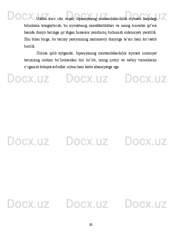 Ushbu   kurs   ishi   orqali   Ispaniyaning   mustamlakachilik   siyosati   haqidagi
bilimlarni   kengaytirish,   bu   siyosatning   murakkabliklari   va   uning  Amerika   qit’asi
hamda dunyo tarixiga qo’shgan hissasini yaxshiroq tushunish imkoniyati yaratildi.
Shu   bilan   birga,   bu   tarixiy   jarayonning   zamonaviy   dunyoga   ta’siri   ham   ko’rsatib
berildi.
Xulosa   qilib   aytganda,   Ispaniyaning   mustamlakachilik   siyosati   insoniyat
tarixining   muhim   bo’limlaridan   biri   bo’lib,   uning   ijobiy   va   salbiy   tomonlarini
o’rganish kelajak avlodlar uchun ham katta ahamiyatga ega.
33 