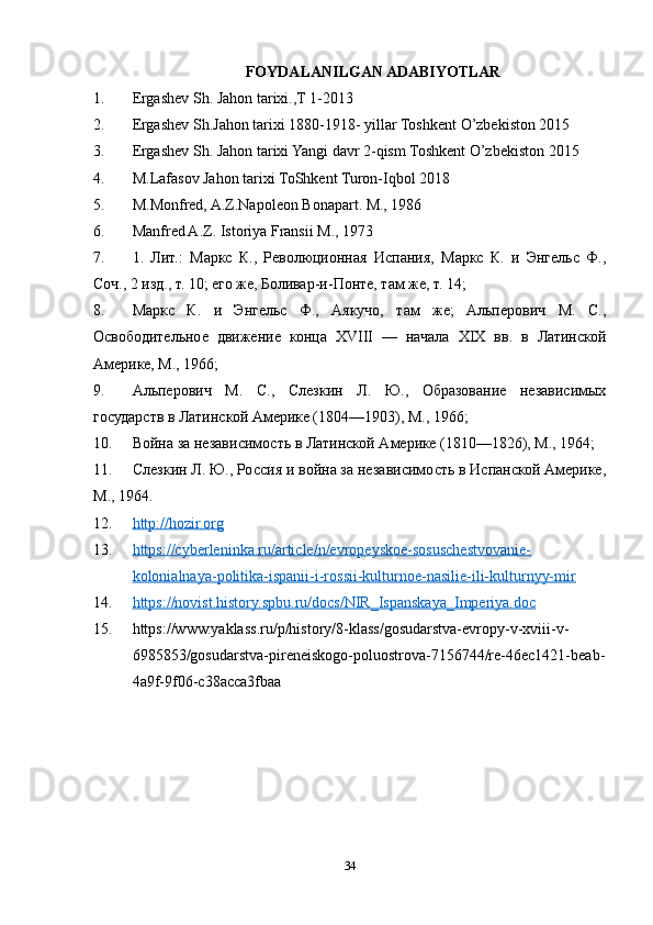 FOYDALANILGAN ADABIYOTLAR
1. Ergashev Sh. Jahon tarixi.,T 1-2013  
2. Ergashev Sh.Jahon tarixi 1880-1918- yillar Toshkent O’zbekiston 2015  
3. Ergashev Sh. Jahon tarixi Yangi davr 2-qism Toshkent O’zbekiston 2015  
4. M.Lafasov Jahon tarixi ToShkent Turon-Iqbol 2018  
5. M.Monfred, A.Z.Napoleon Bonapart. M., 1986  
6. Manfred A.Z. Istoriya Fransii M., 1973  
7. 1.   Лит.:   Маркс   К.,   Революционная   Испания,   Маркс   К.   и   Энгельс   Ф.,
Соч., 2 изд., т. 10; его же, Боливар-и-Понте, там же, т. 14; 
8. Маркс   К.   и   Энгельс   Ф.,   Аякучо,   там   же;   Альперович   М.   С.,
Освободительное   движение   конца   XVIII   —   начала   XIX   вв.   в   Латинской
Америке, М., 1966; 
9. Альперович   М.   С.,   Слезкин   Л.   Ю.,   Образование   независимых
государств в Латинской Америке (1804—1903), М., 1966; 
10. Война за независимость в Латинской Америке (1810—1826), М., 1964; 
11. Слезкин Л. Ю., Россия и война за независимость в Испанской Америке,
М., 1964.
12. http://hozir.org   
13. https://cyberleninka.ru/article/n/evropeyskoe-sosuschestvovanie-   
kolonialnaya-politika-ispanii-i-rossii-kulturnoe-nasilie-ili-kulturnyy-mir
14. https://novist.history.spbu.ru/docs/NIR_Ispanskaya_Imperiya.doc   
15. https://www.yaklass.ru/p/history/8-klass/gosudarstva-evropy-v-xviii-v-
6985853/gosudarstva-pireneiskogo-poluostrova-7156744/re-46ec1421-beab-
4a9f-9f06-c38acca3fbaa
34 