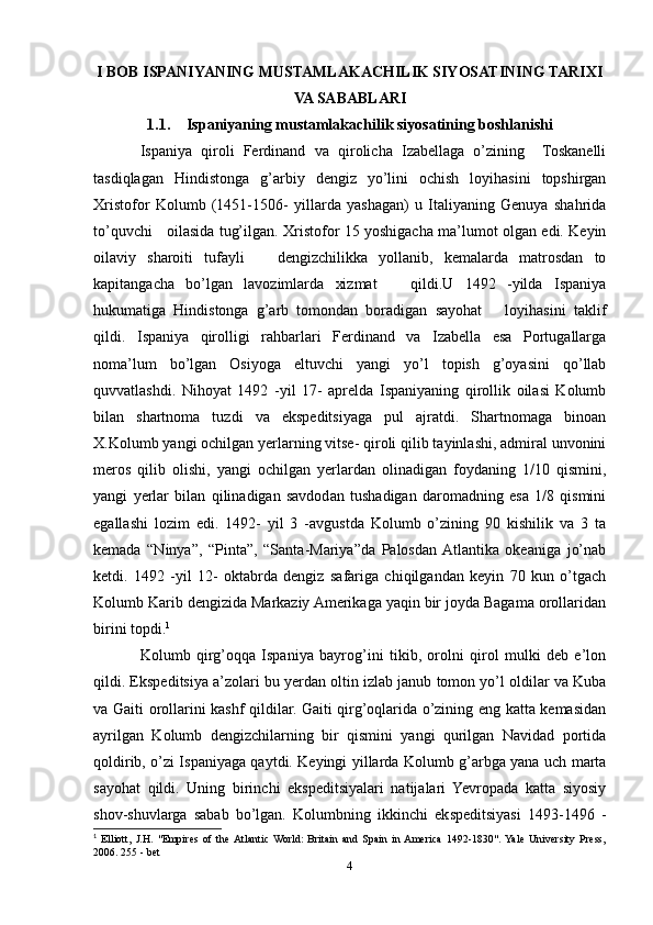 I BOB ISPANIYANING MUSTAMLAKACHILIK SIYOSATINING TARIXI
VA SABABLARI
1.1. Ispaniyaning mustamlakachilik siyosatining boshlanishi
Ispaniya   qiroli   Ferdinand   va   qirolicha   Izabellaga   о’zining     Toskanelli
tasdiqlagan   Hindistonga   g’arbiy   dengiz   yо’lini   ochish   loyihasini   topshirgan
Xristofor   Kolumb   (1451-1506-   yillarda   yashagan)   u   Italiyaning   Genuya   shahrida
tо’quvchi     oilasida tug’ilgan. Xristofor 15 yoshigacha ma’lumot olgan edi. Keyin
oilaviy   sharoiti   tufayli       dengizchilikka   yollanib,   kemalarda   matrosdan   to
kapitangacha   bо’lgan   lavozimlarda   xizmat       qildi.U   1492   -yilda   Ispaniya
hukumatiga   Hindistonga   g’arb   tomondan   boradigan   sayohat       loyihasini   taklif
qildi.   Ispaniya   qirolligi   rahbarlari   Ferdinand   va   Izabella   esa   Portugallarga
noma’lum   bо’lgan   Osiyoga   eltuvchi   yangi   yо’l   topish   g’oyasini   qо’llab
quvvatlashdi.   Nihoyat   1492   -yil   17-   aprelda   Ispaniyaning   qirollik   oilasi   Kolumb
bilan   shartnoma   tuzdi   va   ekspeditsiyaga   pul   ajratdi.   Shartnomaga   binoan
X.Kolumb yangi ochilgan yerlarning vitse- qiroli qilib tayinlashi, admiral unvonini
meros   qilib   olishi,   yangi   ochilgan   yerlardan   olinadigan   foydaning   1/10   qismini,
yangi   yerlar   bilan   qilinadigan   savdodan   tushadigan   daromadning   esa   1/8   qismini
egallashi   lozim   edi.   1492-   yil   3   -avgustda   Kolumb   о’zining   90   kishilik   va   3   ta
kemada   “Ninya”,   “Pinta”,   “Santa-Mariya”da   Palosdan  Atlantika   okeaniga   jо’nab
ketdi.   1492   -yil   12-   oktabrda   dengiz   safariga   chiqilgandan   keyin   70   kun   о’tgach
Kolumb Karib dengizida Markaziy Amerikaga yaqin bir joyda Bagama orollaridan
birini topdi. 1
 
Kolumb   qirg’oqqa   Ispaniya   bayrog’ini   tikib,   orolni   qirol   mulki   deb   e’lon
qildi. Ekspeditsiya a’zolari bu yerdan oltin izlab janub tomon yо’l oldilar va Kuba
va Gaiti orollarini kashf qildilar. Gaiti qirg’oqlarida о’zining eng katta kemasidan
ayrilgan   Kolumb   dengizchilarning   bir   qismini   yangi   qurilgan   Navidad   portida
qoldirib, о’zi Ispaniyaga qaytdi. Keyingi yillarda Kolumb g’arbga yana uch marta
sayohat   qildi.   Uning   birinchi   ekspeditsiyalari   natijalari   Yevropada   katta   siyosiy
shov-shuvlarga   sabab   bо’lgan.   Kolumbning   ikkinchi   ekspeditsiyasi   1493-1496   -
1
  Elliott,   J.H.   "Empires   of   the  Atlantic   World:   Britain   and   Spain   in  America   1492-1830".  Yale   University   Press,
2006. 255 - bet
4 