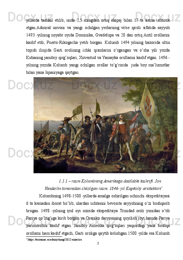 yillarda   tashkil   etilib,   unda   2,5   mingdan   ortiq   ekipaj   bilan   17   ta   kema   ishtirok
etgan.Admiral   unvoni   va   yangi   ochilgan   yerlarning   vitse   qiroli   sifatida   sayyoh
1493 -yilning noyabr oyida Dominika, Gvadelupa va 20 dan ortiq Antil orollarini
kashf   etib,   Puerto-Rikogacha   yetib   borgan.   Kolumb   1494   yilning   baxorida   oltin
topish   ilinjida   Gaiti   orolining   ichki   qismlarini   о’rgangan   va   о’sha   yili   yozda
Kubaning janubiy qirg’oqlari, Xuventud va Yamayka orollarini kashf etgan. 1496 -
yilning   yozida   Kolumb   yangi   ochilgan   orollar   tо’g’risida     juda   boy   ma’lumotlar
bilan yana Ispaniyaga qaytgan. 
1.1.1 – rasm Kolumbning Amerikaga dastlabki tashrifi. Jon
Vanderlin tomonidan chizilgan rasm. 1846- yil Kapitoliy arxitektori 2
Kolumbning 1498-1500 -yillarda amalga oshirilgan uchinchi ekspeditsiyasi
6 ta  kemadan  iborat   bо’lib,  ulardan  uchtasini  bevosita  sayyohning о’zi   boshqarib
brogan.   1498   -yilning   iyul   oyi   oxirida   ekspeditsiya   Trinidad   oroli   yonidan   о’tib
Pariya qо’ltig’iga kirib borgan va Oreniko daryosining quyilish joyi hamda Pariya
yarimorolini   kashf   etgan.   Janubiy   Amerika   qirg’oqlari   yaqinidagi   yana   boshqa
orollarni ham kashf etgach, Gaiti oroliga qaytib kelishgan.1500 -yilda esa Kolumb
2
 https://arzamas.academy/mag/1012-america
5 