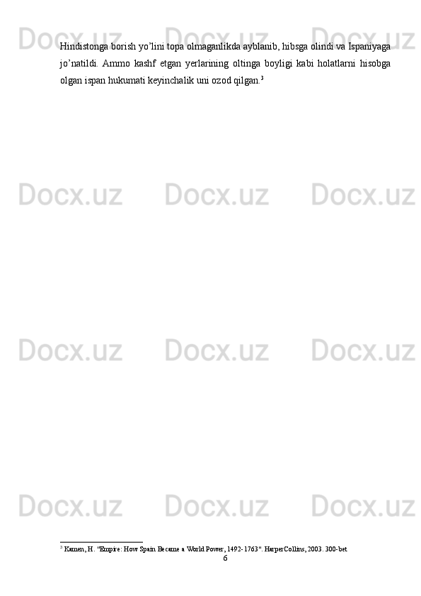 Hindistonga borish yо’lini topa olmaganlikda ayblanib, hibsga olindi va Ispaniyaga
jо’natildi.  Ammo   kashf   etgan   yerlarining   oltinga   boyligi   kabi   holatlarni   hisobga
olgan ispan hukumati keyinchalik uni ozod qilgan. 3
 
3
 Kamen, H. "Empire: How Spain Became a World Power, 1492-1763". HarperCollins, 2003. 300-bet
6 