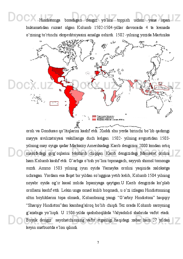 Hindistonga   boradigan   dengiz   yо’lini   toppish   uchun   yana   ispan
hukumatidan   ruxsat   olgan   Kolumb   1502-1504-yillar   davomida   4   ta   kemada
о’zining tо’rtinchi ekspeditsiyasini amalga oshirdi. 1502 -yilning yozida Martinika
oroli va Gonduras qо’ltiqlarini kashf etdi. Xuddi shu yerda birinchi bо’lib qadimgi
mayya   sivilizatsiyasi   vakillariga   duch   kelgan.   1502-   yilning   avgustidan   1503-
yilning may oyiga qadar Markaziy Amerikadagi Karib dengizini 2000 kmdan ortiq
masofadagi   qirg’oqlarini   tekshirib   chiqqan.   Karib   dengizidagi   Manserat   orolini
ham Kolumb kashf etdi. G’arbga о’tish yо’lini topmagach, sayyoh shimol tomonga
suzdi.   Ammo   1503   yilning   iyun   oyida   Yamayka   orolini   yaqinida   xalokatga
uchragan. Yordam esa faqat bir yildan sо’nggina yetib kelib, Kolumb 1504 yilning
noyabr   oyida   og’ir   kasal   xolida   Ispaniyaga   qaytgan.U   Karib   dengizida   kо’plab
orollarni kashf etdi. Lekin unga omad kulib boqmadi, u о’zi izlagan Hindistonning
oltin   boyliklarini   topa   olmadi,   Kolumbning   yangi   “G’arbiy   Hindistoni”   haqiqiy
“Sharqiy Hindiston”dan kambag’alroq bо’lib chiqdi.Tez orada Kolumb saroyning
g’azabiga   yо’liqdi.   U   1506-yilda   qashshoqlikda   Valyadolid   shahrida   vafot   etadi.
Buyuk   dengiz     sayohatchisining   vafot   etganligi   haqidagi   xabar   ham   27   yildan
keyin matbuotda e’lon qilindi. 
7 