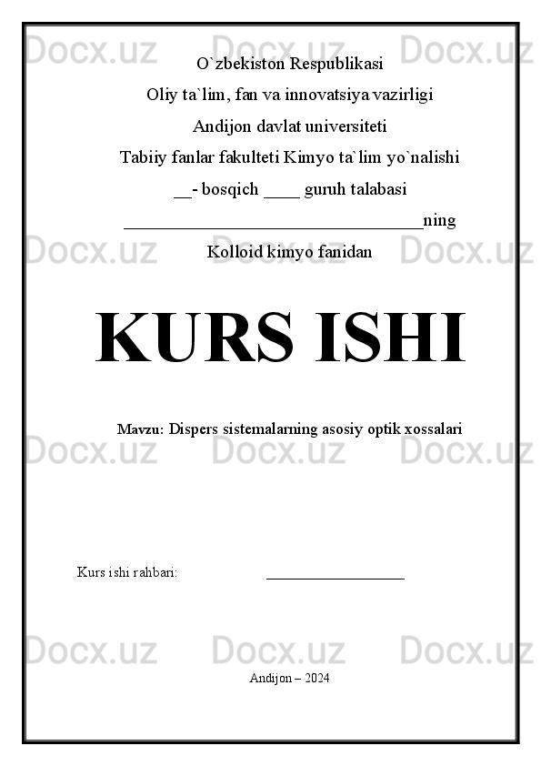 O`zbekiston Respublikasi
Oliy ta`lim, fan va innovatsiya vazirligi
Andijon davlat universiteti 
Tabiiy fanlar fakulteti Kimyo ta`lim yo`nalishi 
__- bosqich ____ guruh talabasi
_________________________________ ning 
Kolloid kimyo fanidan 
KURS ISHI
Mavzu:   Dispers sistemalarning asosiy optik xossalari
 
Kurs ishi rahbari:                        ___________________
 
Andijon – 2024 