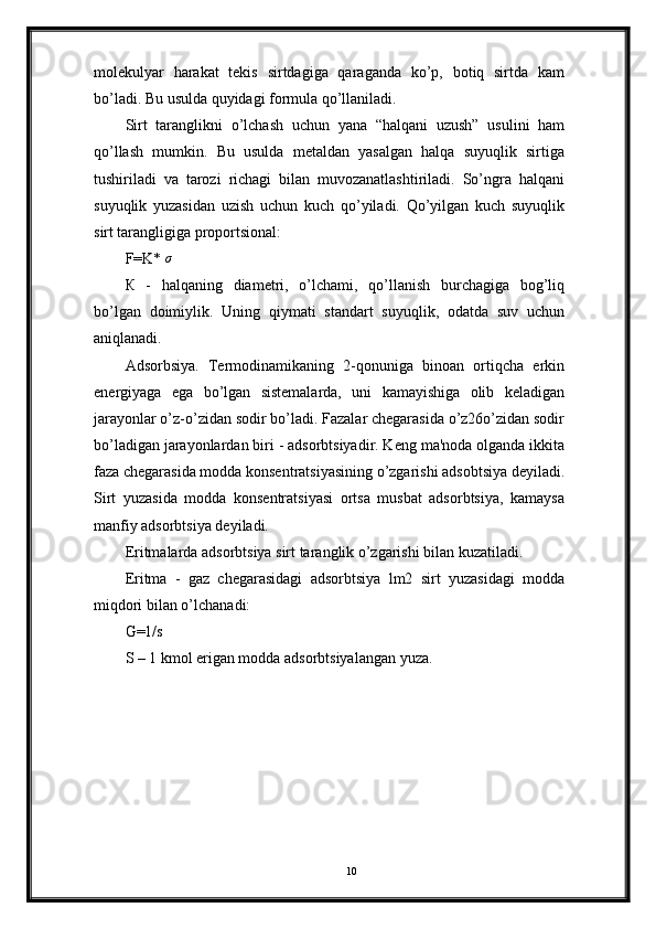 molekulyar   harakat   tekis   sirtdagiga   qaraganda   ko’p,   botiq   sirtda   kam
bo’ladi. Bu usulda quyidagi formula qo’llaniladi.
Sirt   taranglikni   o’lchash   uchun   yana   “halqani   uzush”   usulini   ham
qo’llash   mumkin.   Bu   usulda   metaldan   yasalgan   halqa   suyuqlik   sirtiga
tushiriladi   va   tarozi   richagi   bilan   muvozanatlashtiriladi.   So’ngra   halqani
suyuqlik   yuzasidan   uzish   uchun   kuch   qo’yiladi.   Qo’yilgan   kuch   suyuqlik
sirt tarangligiga proportsional:
F=K*   σ
К   -   halqaning   diametri,   o’lchami,   qo’llanish   burchagiga   bog’liq
bo’lgan   doimiylik.   Uning   qiymati   standart   suyuqlik,   odatda   suv   uchun
aniqlanadi.
Adsorbsiya.   Termodinamikaning   2-qonuniga   binoan   ortiqcha   erkin
energiyaga   ega   bo’lgan   sistemalarda,   uni   kamayishiga   olib   keladigan
jarayonlar o’z-o’zidan sodir bo’ladi. Fazalar chegarasida o’z26o’zidan sodir
bo’ladigan jarayonlardan biri - adsorbtsiyadir. Keng ma'noda olganda ikkita
faza chegarasida modda konsentratsiyasining o’zgarishi adsobtsiya deyiladi.
Sirt   yuzasida   modda   konsentratsiyasi   ortsa   musbat   adsorbtsiya,   kamaysa
manfiy adsorbtsiya deyiladi.
Eritmalarda adsorbtsiya sirt taranglik o’zgarishi bilan kuzatiladi.
Eritma   -   gaz   chegarasidagi   adsorbtsiya   lm2   sirt   yuzasidagi   modda
miqdori bilan o’lchanadi:
G=1/s
S – 1 kmol erigan modda adsorbtsiyalangan yuza.
10