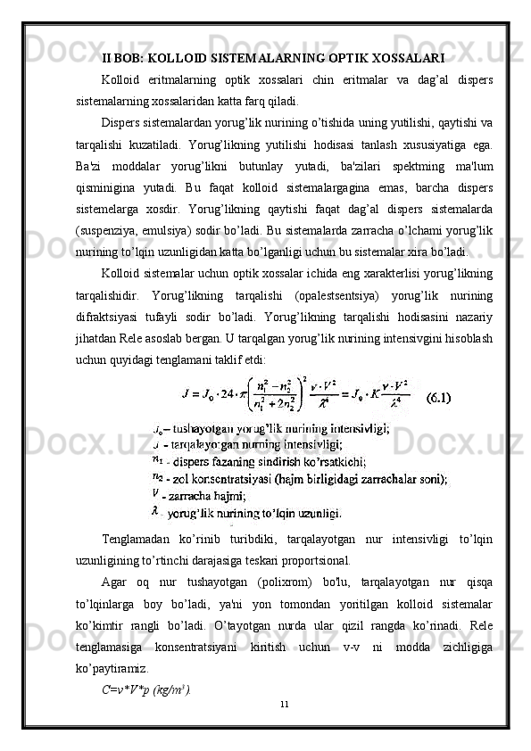 II BOB: KOLLOID SISTEMALARNING OPTIK XOSSALARI
Kolloid   eritmalarning   optik   xossalari   chin   eritmalar   va   dag’al   dispers
sistemalarning xossalaridan katta farq qiladi.
Dispers sistemalardan yorug’lik nurining o’tishida uning yutilishi, qaytishi va
tarqalishi   kuzatiladi.   Yorug’likning   yutilishi   hodisasi   tanlash   xususiyatiga   ega.
Ba'zi   moddalar   yorug’likni   butunlay   yutadi,   ba'zilari   spektming   ma'lum
qisminigina   yutadi.   Bu   faqat   kolloid   sistemalargagina   emas,   barcha   dispers
sistemelarga   xosdir.   Yorug’likning   qaytishi   faqat   dag’al   dispers   sistemalarda
(suspenziya, emulsiya) sodir bo’ladi. Bu sistemalarda zarracha o’lchami yorug’lik
nurining to’lqin uzunligidan katta bo’lganligi uchun bu sistemalar xira bo’ladi.
Kolloid sistemalar uchun optik xossalar ichida eng xarakterlisi yorug’likning
tarqalishidir.   Yorug’likning   tarqalishi   (opalestsentsiya)   yorug’lik   nurining
difraktsiyasi   tufayli   sodir   bo’ladi.   Yorug’likning   tarqalishi   hodisasini   nazariy
jihatdan Rele asoslab bergan. U tarqalgan yorug’lik nurining intensivgini hisoblash
uchun quyidagi tenglamani taklif etdi:
Tenglamadan   ko’rinib   turibdiki,   tarqalayotgan   nur   intensivligi   to’lqin
uzunligining to’rtinchi darajasiga teskari proportsional.
Agar   oq   nur   tushayotgan   (polixrom)   bo'lu,   tarqalayotgan   nur   qisqa
to’lqinlarga   boy   bo’ladi,   ya'ni   yon   tomondan   yoritilgan   kolloid   sistemalar
ko’kimtir   rangli   bo’ladi.   O’tayotgan   nurda   ular   qizil   rangda   ko’rinadi.   Rele
tenglamasiga   konsentratsiyani   kiritish   uchun   v-v   ni   modda   zichligiga
ko’paytiramiz.
C=v*V*p (kg/m 3
).
11 