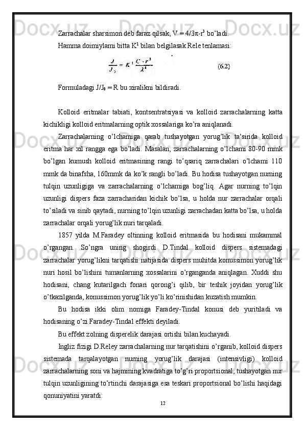 Zarrachalar sharsimon deb faraz qilsak, V = 4/3π-r 3
 bo’ladi.
Hamma doimiylami bitta K 1
 bilan belgilasak Rele tenlamasi:
Formuladagi J/J
0  = R bu xiralikni bildiradi.
Kolloid   eritmalar   tabiati,   kontsentratsiyasi   va   kolloid   zarracha larning   katta
kichikligi kolloid eritmalarning optik xossalariga ko’ra aniqlanadi.
Zarrachalarning   o’lchamiga   qarab   tushayotgan   yorug’lik   ta‘sirida   kolloid
eritma  har  xil   rangga  ega  bo’ladi.  Masalan,   zarrachalarning  o’l chami  80-90  mmk
bo’lgan   kumush   kolloid   eritmasining   rangi   to’qsariq   zarrachalari   o’lchami   110
mmk da binafsha, 160mmk da ko’k rangli bo’ladi. Bu hodisa tushayotgan nurning
tulqin   uzunligiga   va   zarrachalarning   o’lchamiga   bog’liq.   Agar   nurning   to’lqin
uzunligi   dispers   faza   zarracharidan   kichik   bo’lsa,   u   holda   nur   zarrachalar   orqali
to’siladi va sinib qaytadi, nurning to’lqin uzunligi zarrachadan katta bo’lsa, u holda
zarrachalar orqali yorug’lik nuri tarqaladi.
1857   yilda   M.Faradey   oltinning   kolloid   eritmasida   bu   hodisani   mukammal
o’rgangan.   So’ngra   uning   shogirdi   D.Tindal   kolloid   dispers   sistemadagi
zarrachalar yorug’likni tarqatishi natijasida dispers muhitda konussimon yorug’lik
nuri   hosil   bo’lishini   tumanlarning   xossalarini   o’rganganda   aniqlagan.   Xuddi   shu
hodisani,   chang   kutarilgach   fona ri   qorong’i   qilib,   bir   teshik   joyidan   yorug’lik
o’tkazilganda, konussi mon yorug’lik yo’li ko’rinishidan kuzatish mumkin.
Bu   hodisa   ikki   olim   nomiga   Faradey-Tindal   konusi   deb   yuritiladi   va
hodisaning o’zi Faradey-Tindal effekti deyiladi.
Bu effekt zolning disperelik darajasi ortishi bilan kuchayadi.
Ingliz fizigi D.Reley zarrachalarning nur tarqatishini o’rganib, kolloid dispers
sistemada   tarqalayotgan   nurning   yorug’lik   darajasi   (intensivligi)   kolloid
zarrachalarning soni va hajmining kvadratiga to’g’ri proportsional, tushayotgan nur
tulqin uzunligining to’rtinchi darajasiga esa teskari proportsional bo’lishi haqidagi
qonuniyatini yaratdi:
12